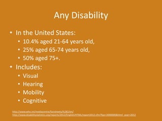 Any Disability
• In the United States:
• 10.4% aged 21-64 years old,
• 25% aged 65-74 years old,
• 50% aged 75+.
• Includes:
• Visual
• Hearing
• Mobility
• Cognitive
http://www.who.int/mediacentre/factsheets/fs282/en/
http://www.disabilitystatistics.org/reports/2012/English/HTML/report2012.cfm?fips=2000000&html_year=2012
 
