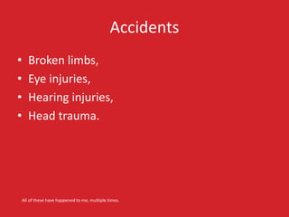 Accidents
• Broken limbs,
• Eye injuries,
• Hearing injuries,
• Head trauma.
All of these have happened to me, multiple ti...
