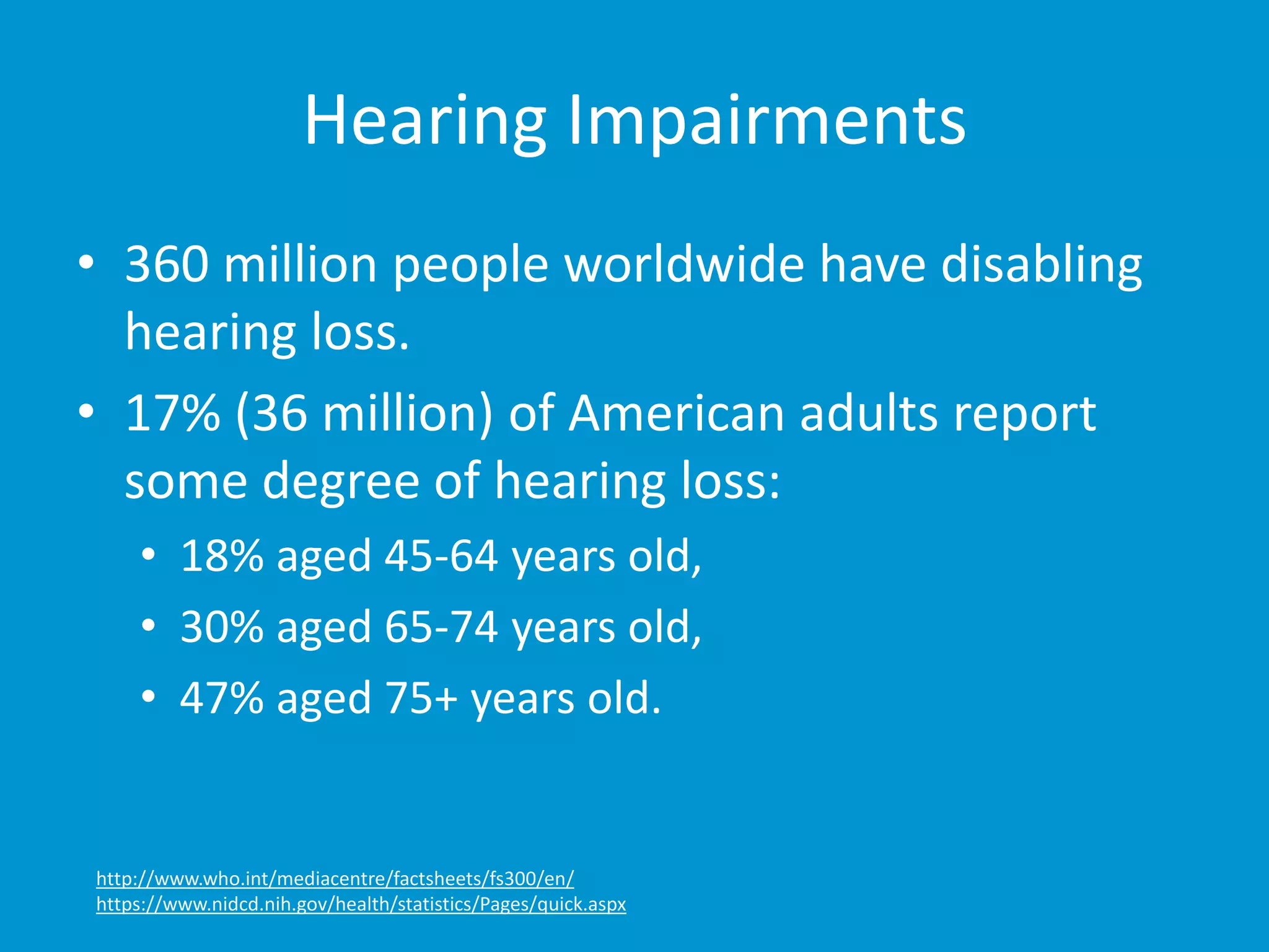 Hearing Impairments 
• 360 million people worldwide have disabling 
hearing loss. 
• 17% (36 million) of American adults report 
some degree of hearing loss: 
• 18% aged 45-64 years old, 
• 30% aged 65-74 years old, 
• 47% aged 75+ years old. 
http://www.who.int/mediacentre/factsheets/fs300/en/ 
https://www.nidcd.nih.gov/health/statistics/Pages/quick.aspx 
 