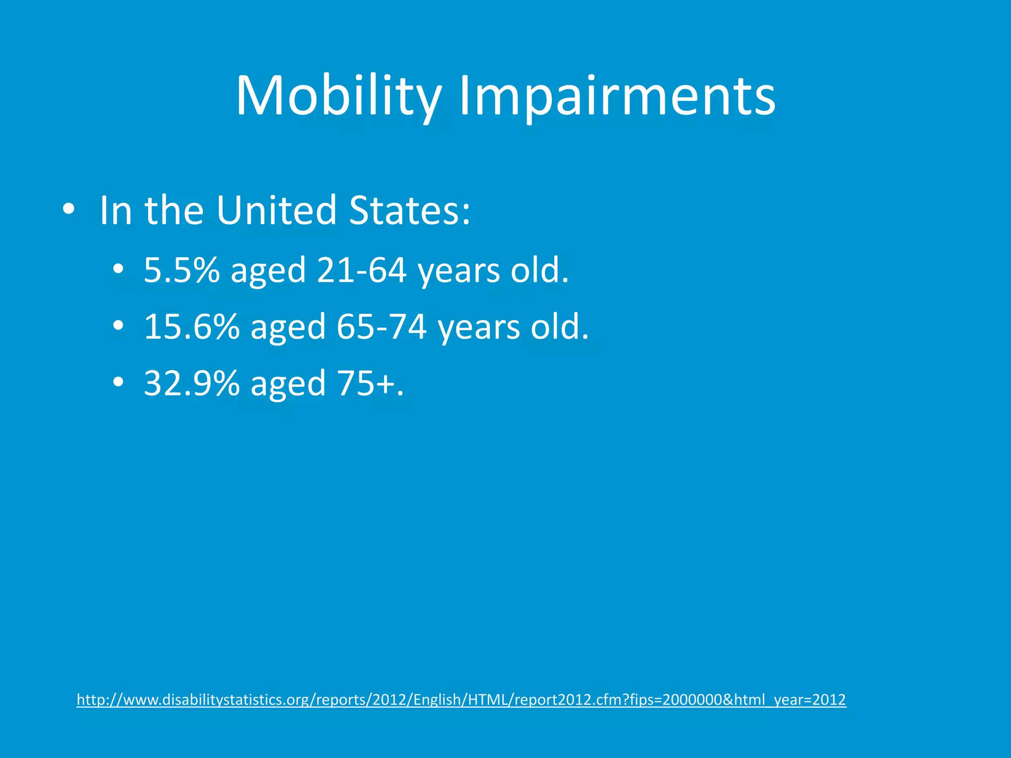 Mobility Impairments 
• In the United States: 
• 5.5% aged 21-64 years old. 
• 15.6% aged 65-74 years old. 
• 32.9% aged 75+. 
http://www.disabilitystatistics.org/reports/2012/English/HTML/report2012.cfm?fips=2000000&html_year=2012 
 