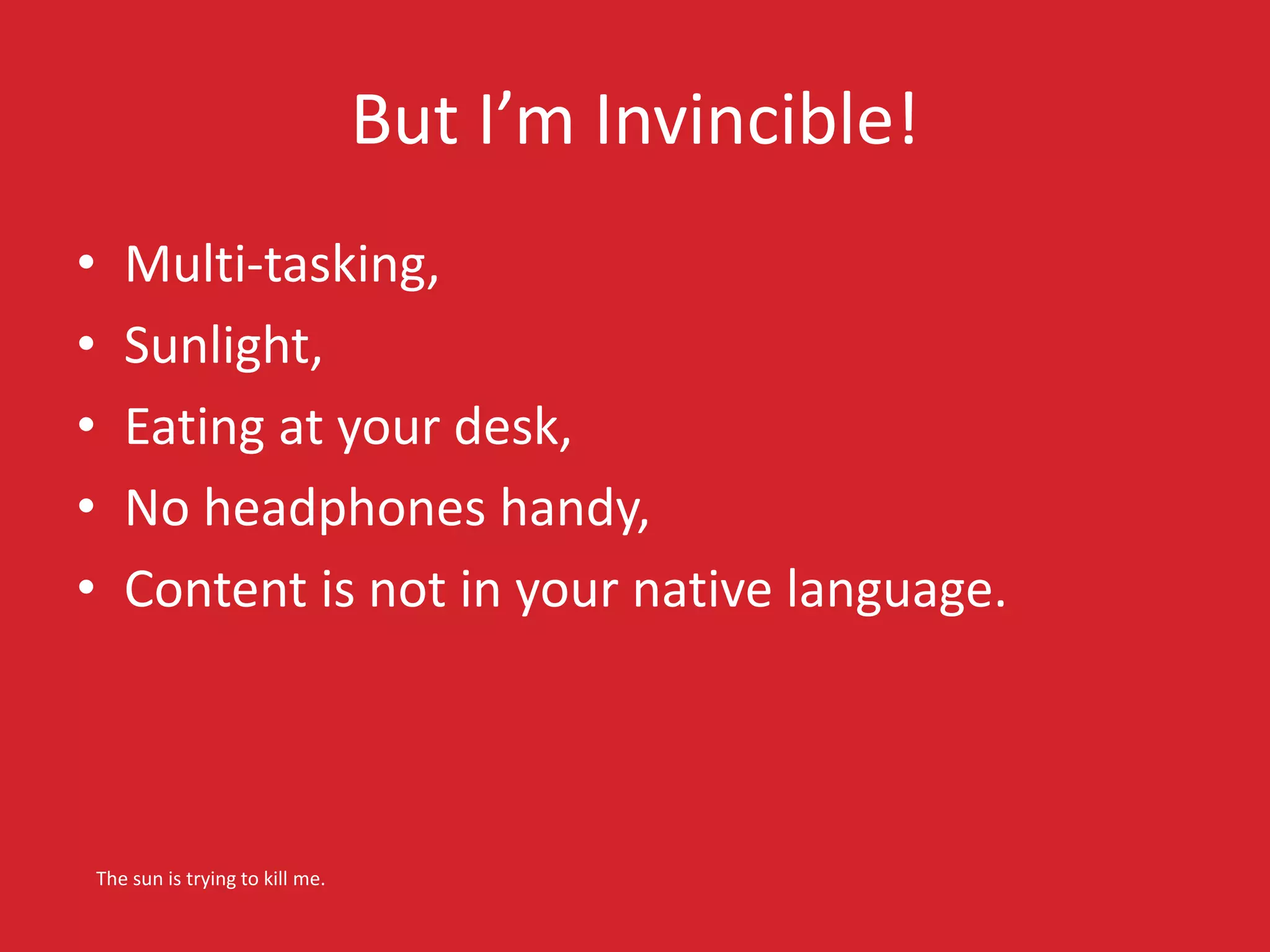 But I’m Invincible! 
• Multi-tasking, 
• Sunlight, 
• Eating at your desk, 
• No headphones handy, 
• Content is not in your native language. 
The sun is trying to kill me. 
 