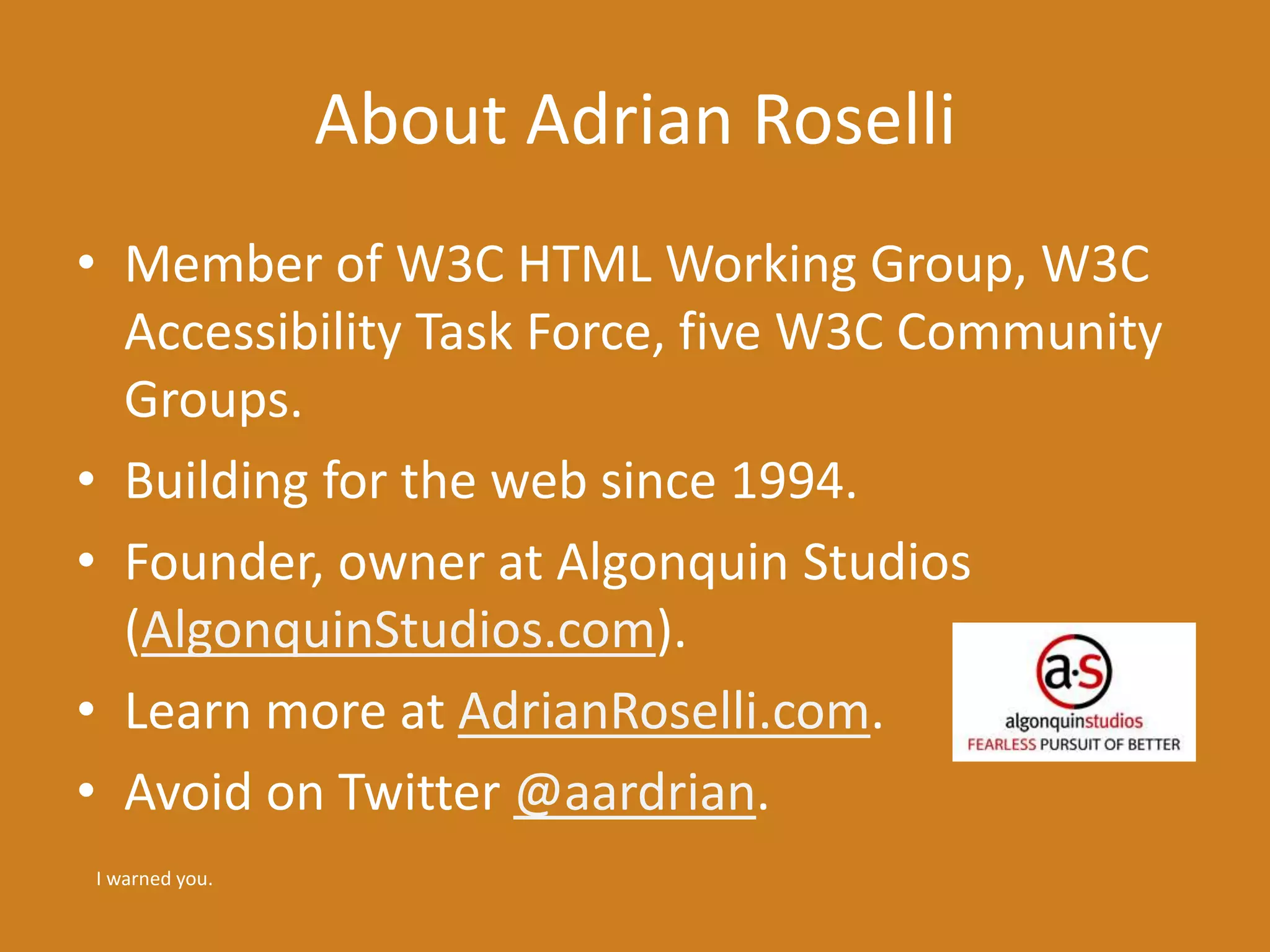 About Adrian Roselli 
• Member of W3C HTML Working Group, W3C 
Accessibility Task Force, five W3C Community 
Groups. 
• Building for the web since 1994. 
• Founder, owner at Algonquin Studios 
(AlgonquinStudios.com). 
• Learn more at AdrianRoselli.com. 
• Avoid on Twitter @aardrian. 
I warned you. 
 