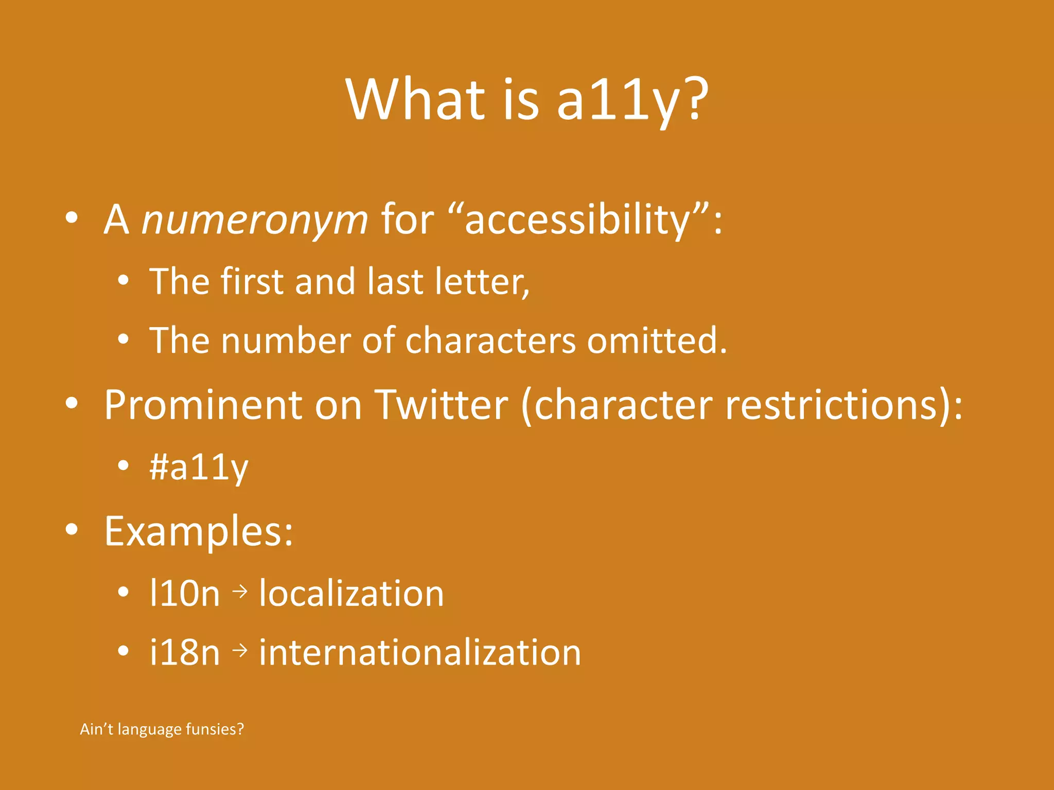 What is a11y? 
• A numeronym for “accessibility”: 
• The first and last letter, 
• The number of characters omitted. 
• Prominent on Twitter (character restrictions): 
• #a11y 
• Examples: 
• l10n → localization 
• i18n → internationalization 
Ain’t language funsies? 
 