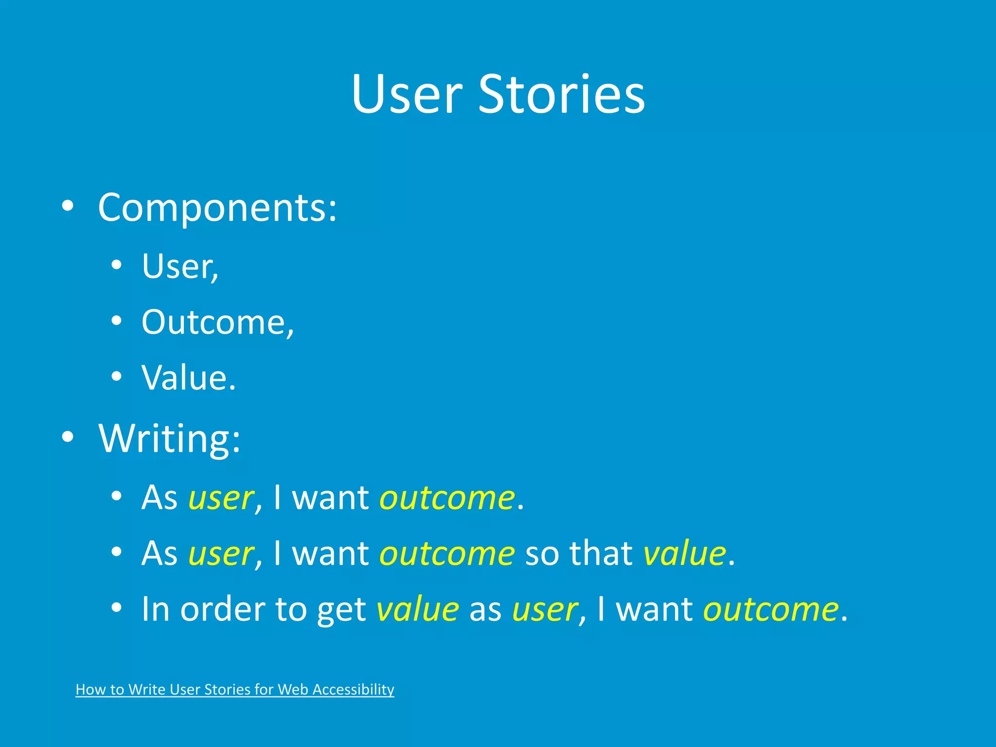 User Stories 
• Components: 
• User, 
• Outcome, 
• Value. 
• Writing: 
• As user, I want outcome. 
• As user, I want outcome so that value. 
• In order to get value as user, I want outcome. 
How to Write User Stories for Web Accessibility 
 