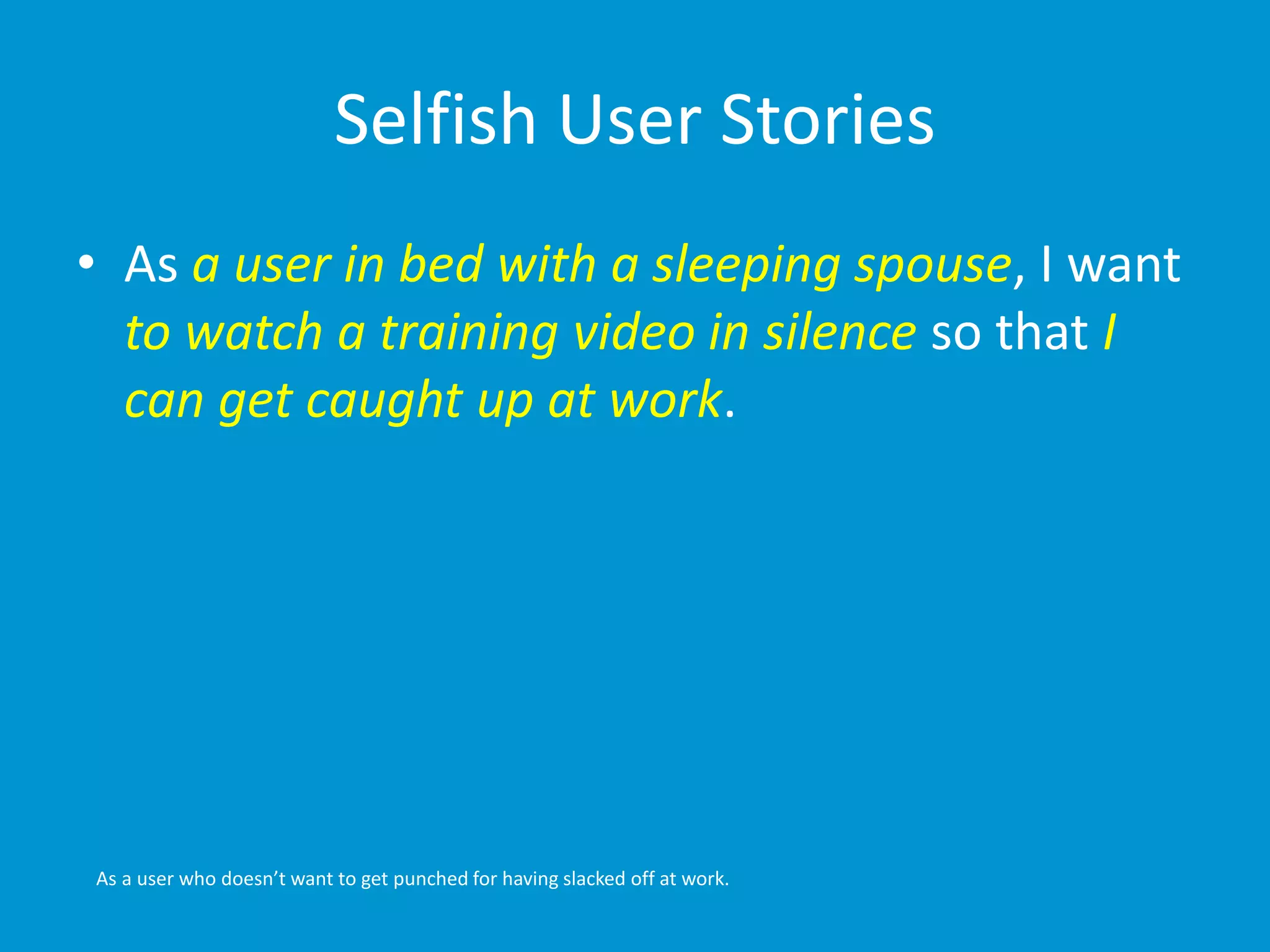 Selfish User Stories 
• As a user in bed with a sleeping spouse, I want 
to watch a training video in silence so that I 
can get caught up at work. 
As a user who doesn’t want to get punched for having slacked off at work. 
 