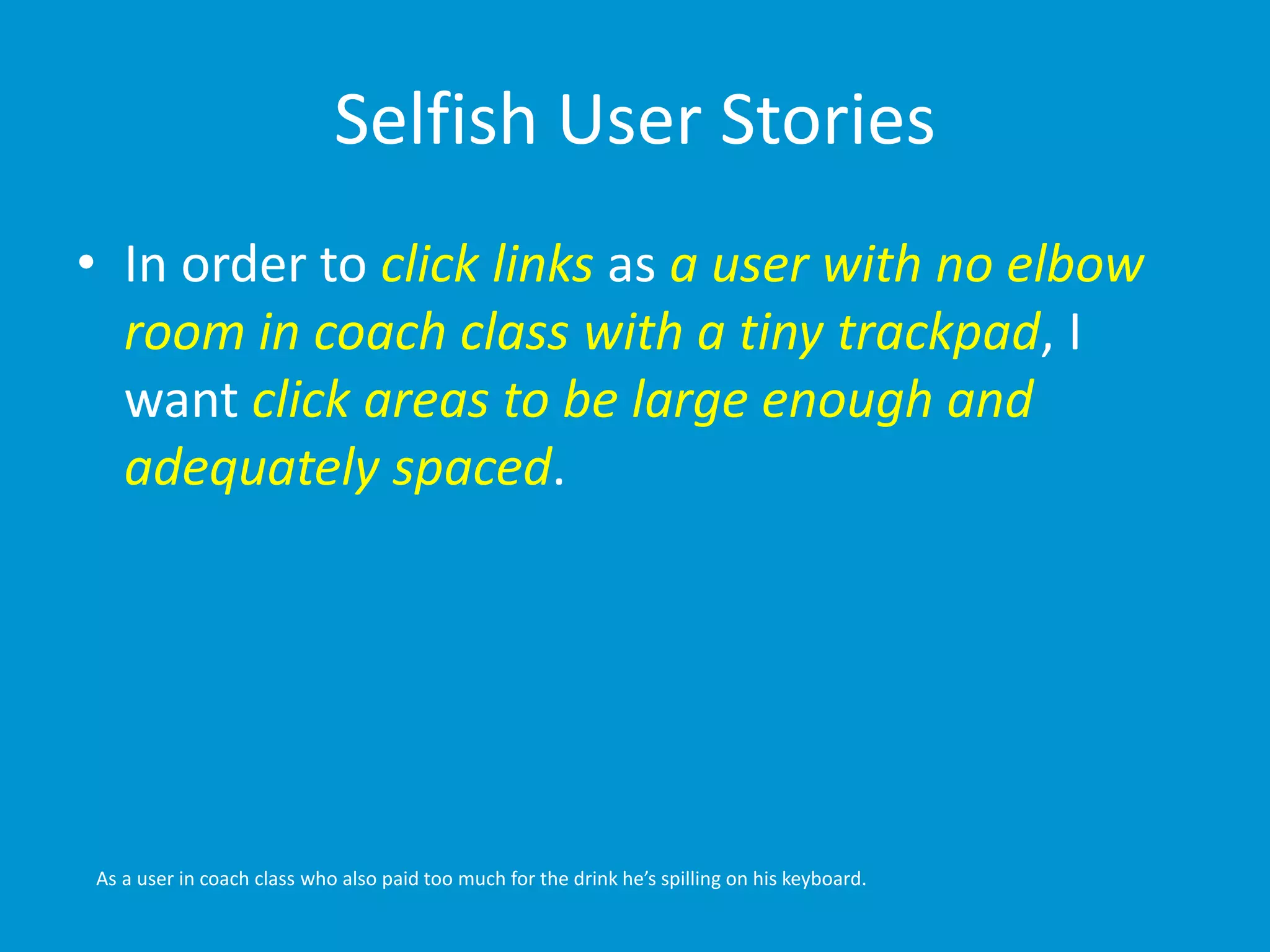 Selfish User Stories 
• In order to click links as a user with no elbow 
room in coach class with a tiny trackpad, I 
want click areas to be large enough and 
adequately spaced. 
As a user in coach class who also paid too much for the drink he’s spilling on his keyboard. 
 