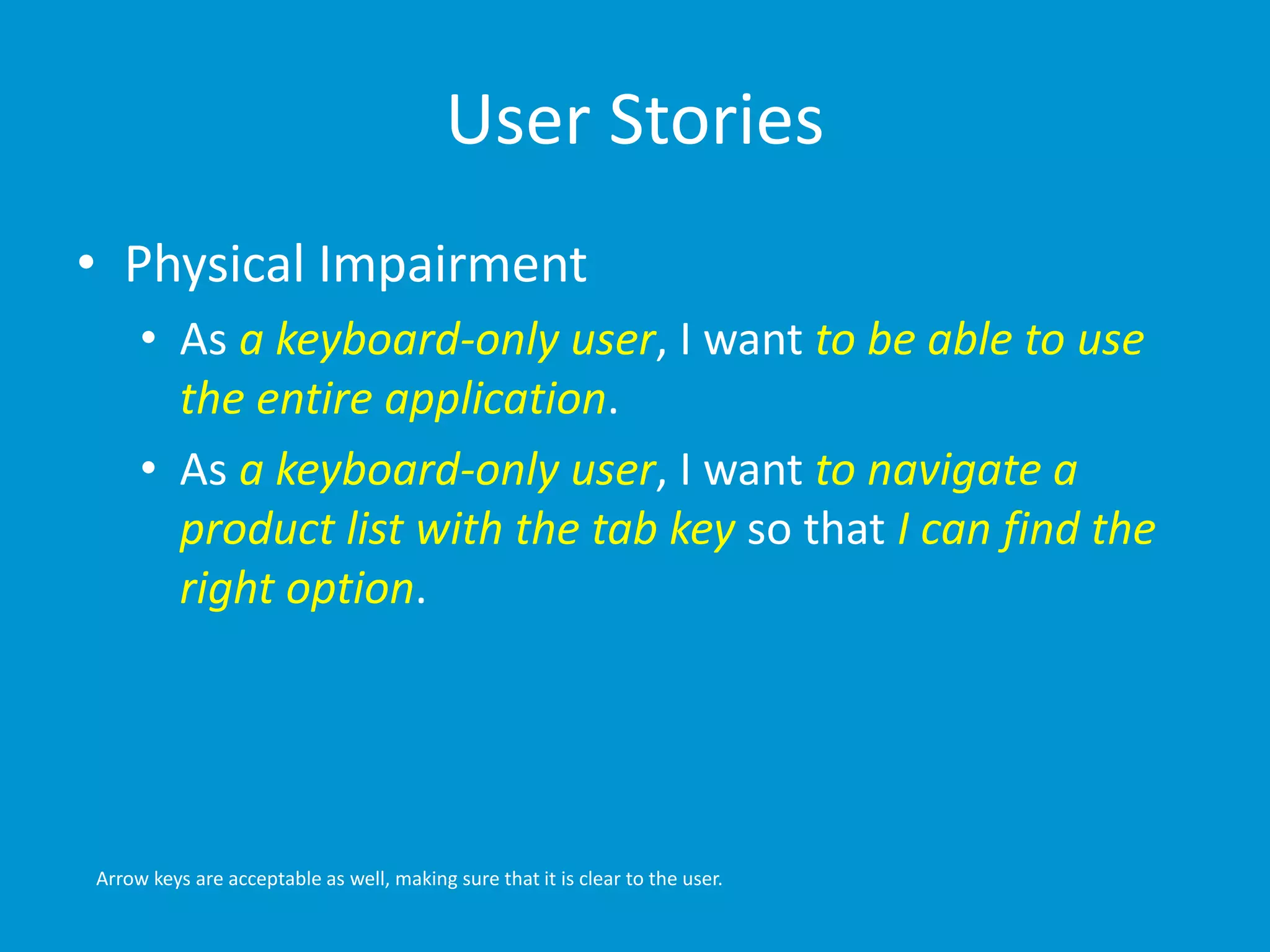 User Stories 
• Physical Impairment 
• As a keyboard-only user, I want to be able to use 
the entire application. 
• As a keyboard-only user, I want to navigate a 
product list with the tab key so that I can find the 
right option. 
Arrow keys are acceptable as well, making sure that it is clear to the user. 
 