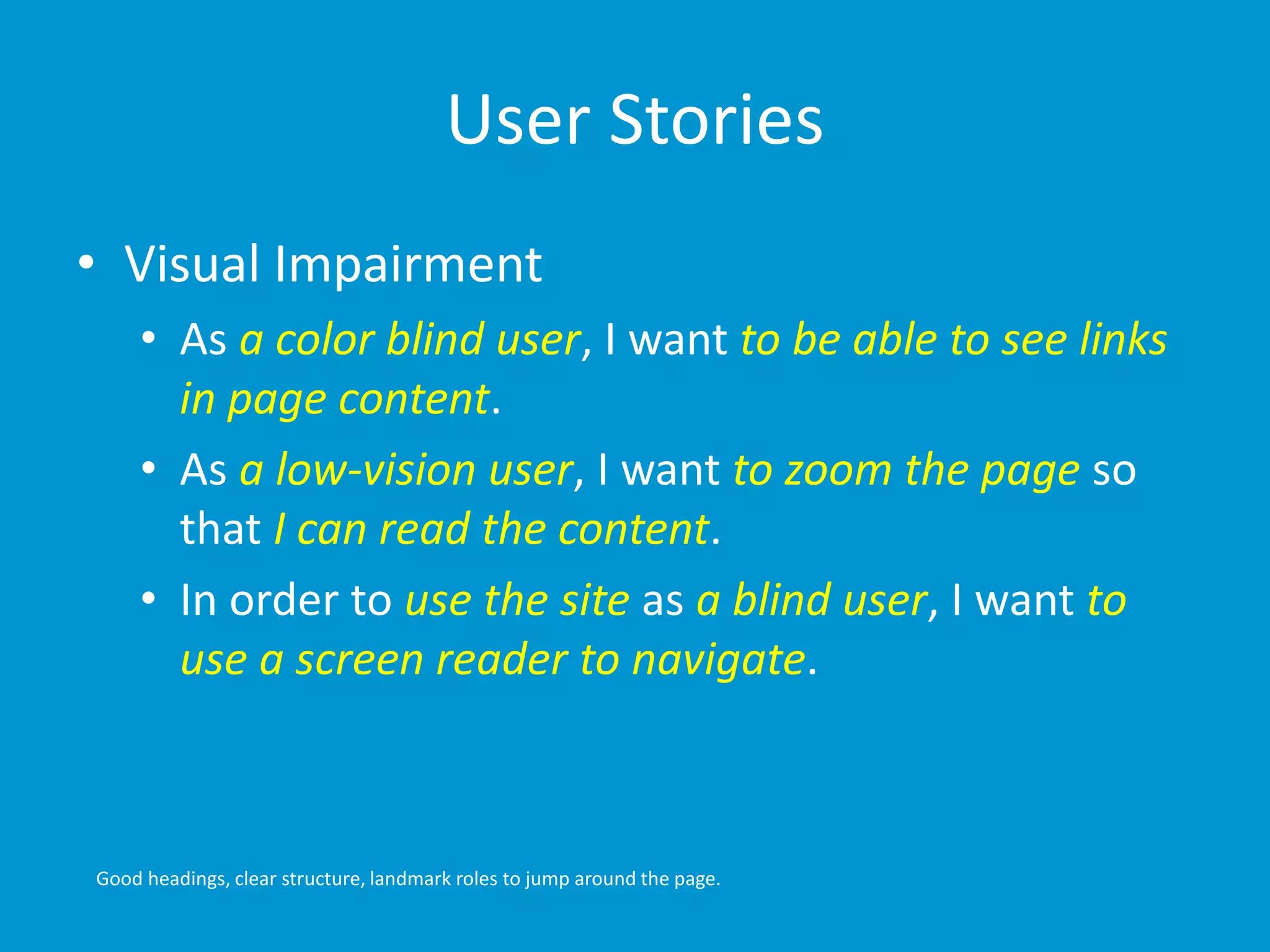 User Stories 
• Visual Impairment 
• As a color blind user, I want to be able to see links 
in page content. 
• As a low-vision user, I want to zoom the page so 
that I can read the content. 
• In order to use the site as a blind user, I want to 
use a screen reader to navigate. 
Good headings, clear structure, landmark roles to jump around the page. 
 