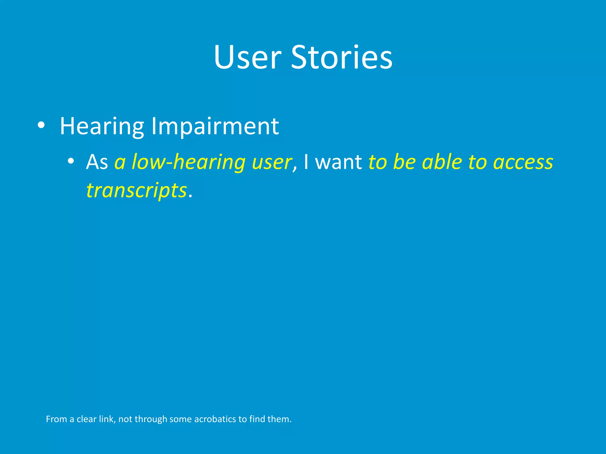 User Stories 
• Hearing Impairment 
• As a low-hearing user, I want to be able to access 
transcripts. 
From a clear link, not through some acrobatics to find them. 
 