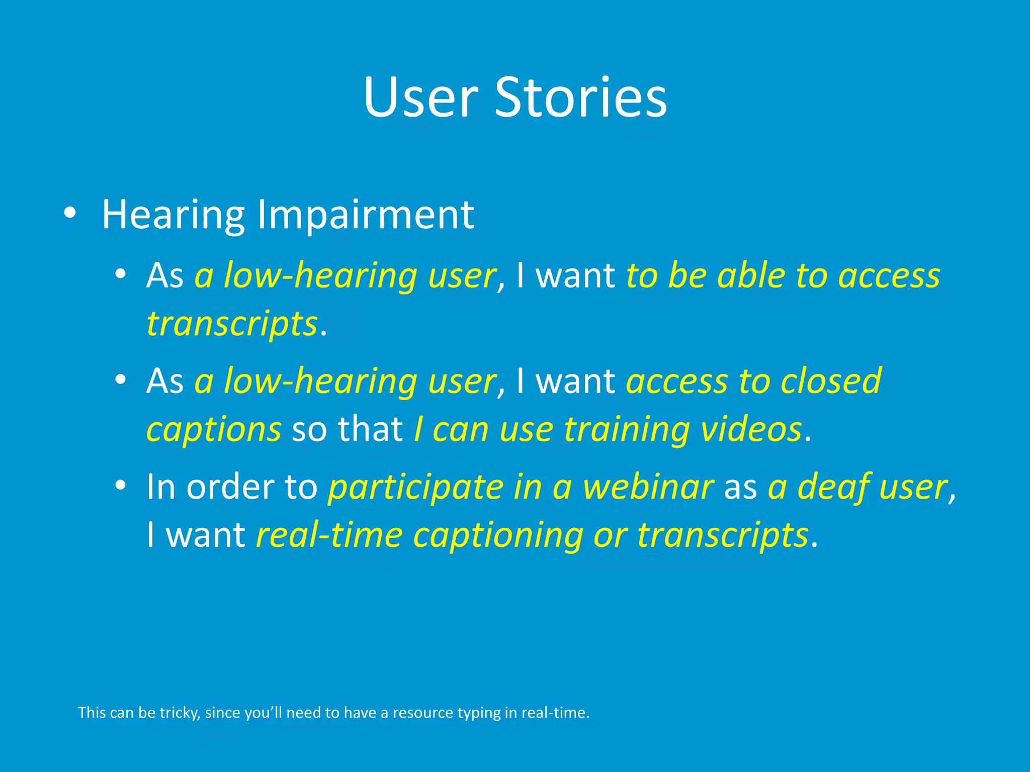 User Stories 
• Hearing Impairment 
• As a low-hearing user, I want to be able to access 
transcripts. 
• As a low-hearing user, I want access to closed 
captions so that I can use training videos. 
• In order to participate in a webinar as a deaf user, 
I want real-time captioning or transcripts. 
This can be tricky, since you’ll need to have a resource typing in real-time. 
 