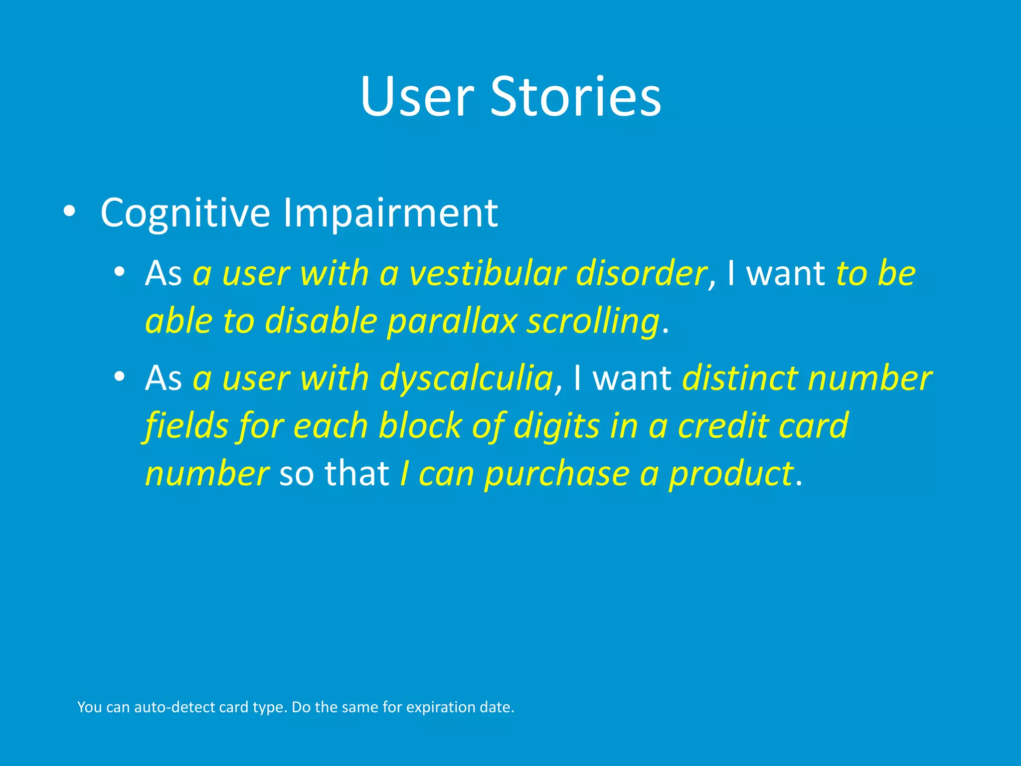 User Stories 
• Cognitive Impairment 
• As a user with a vestibular disorder, I want to be 
able to disable parallax scrolling. 
• As a user with dyscalculia, I want distinct number 
fields for each block of digits in a credit card 
number so that I can purchase a product. 
You can auto-detect card type. Do the same for expiration date. 
 