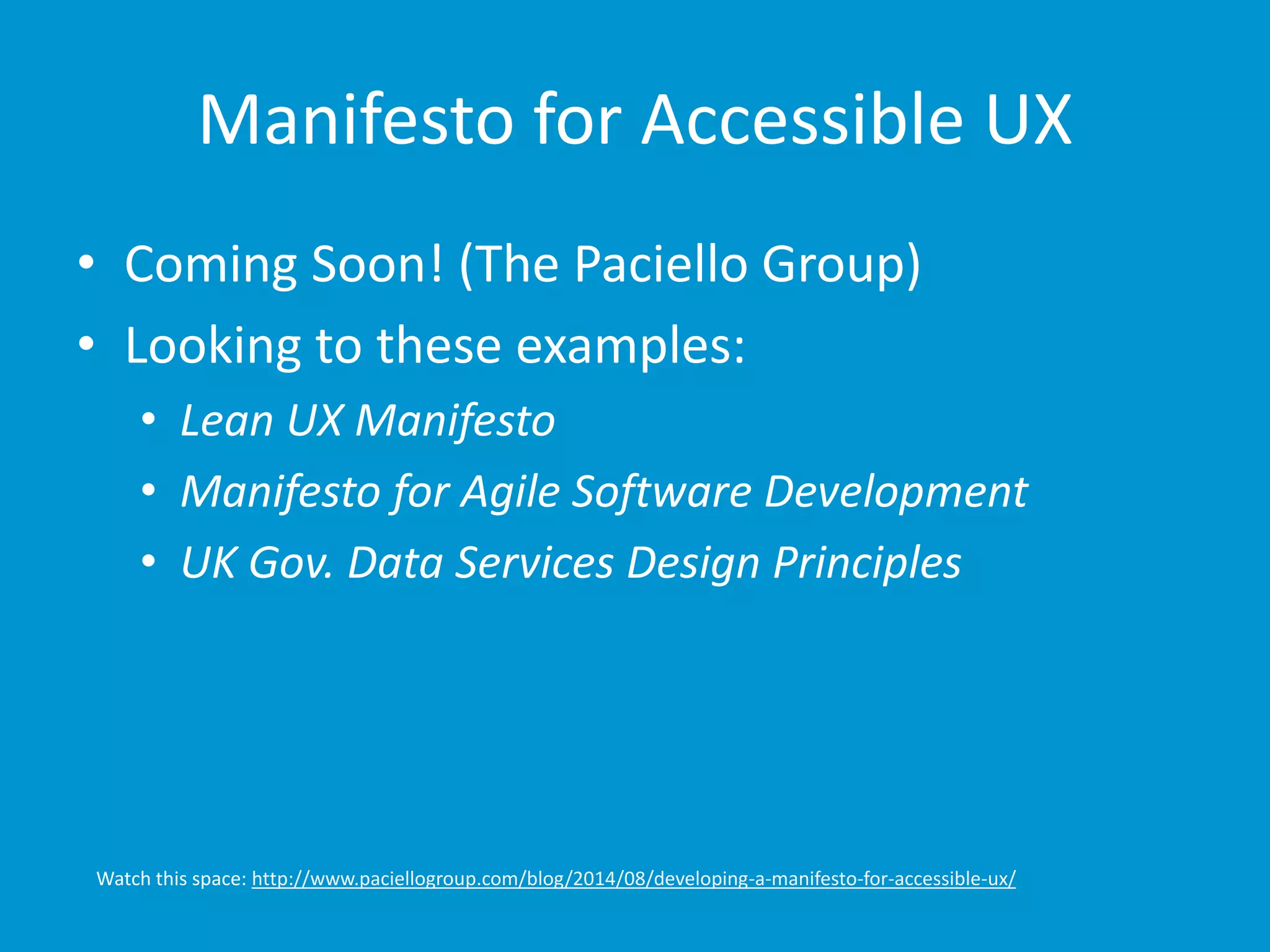 Manifesto for Accessible UX 
• Coming Soon! (The Paciello Group) 
• Looking to these examples: 
• Lean UX Manifesto 
• Manifesto for Agile Software Development 
• UK Gov. Data Services Design Principles 
Watch this space: http://www.paciellogroup.com/blog/2014/08/developing-a-manifesto-for-accessible-ux/ 
 