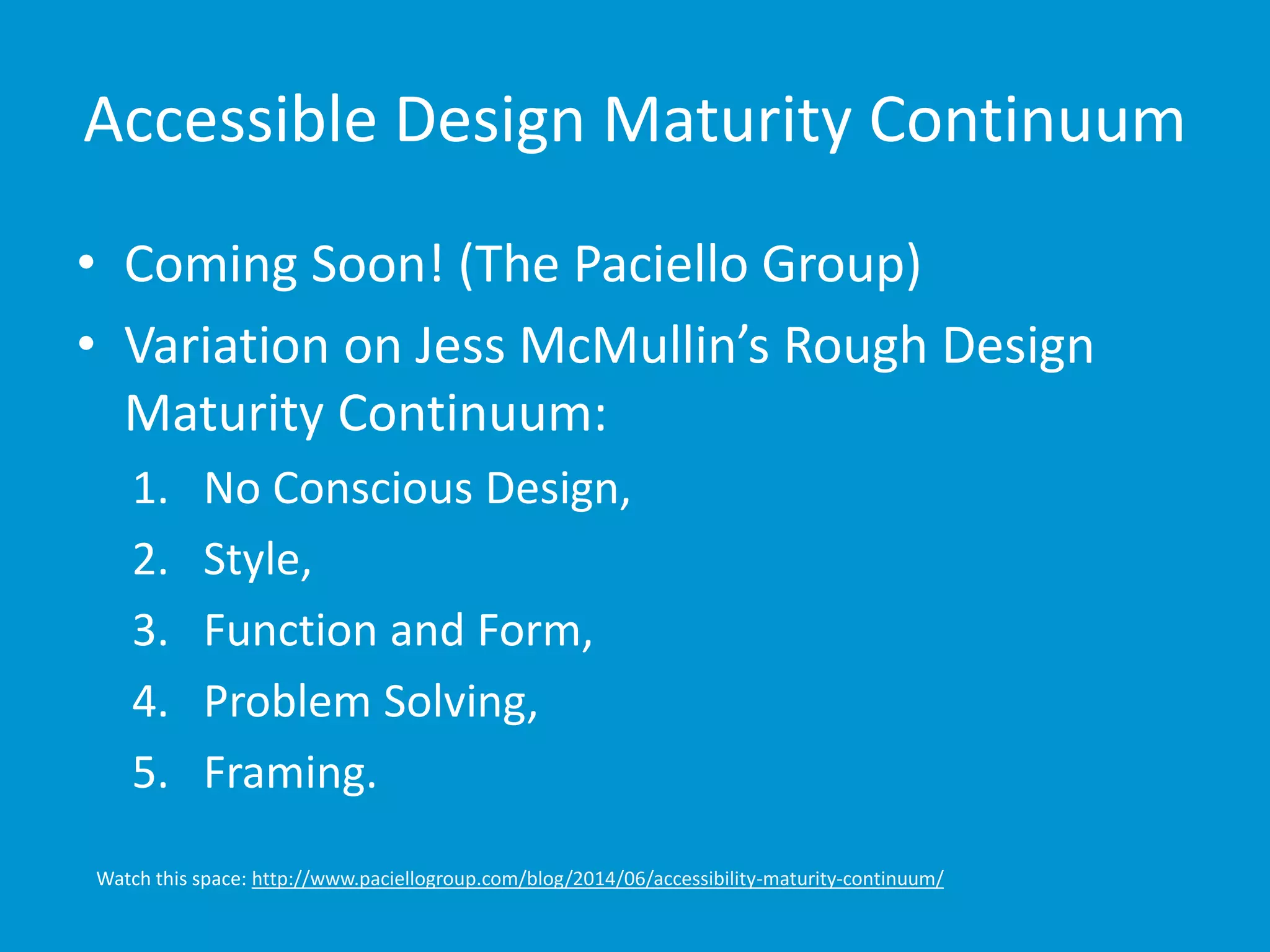 Accessible Design Maturity Continuum 
• Coming Soon! (The Paciello Group) 
• Variation on Jess McMullin’s Rough Design 
Maturity Continuum: 
1. No Conscious Design, 
2. Style, 
3. Function and Form, 
4. Problem Solving, 
5. Framing. 
Watch this space: http://www.paciellogroup.com/blog/2014/06/accessibility-maturity-continuum/ 
 