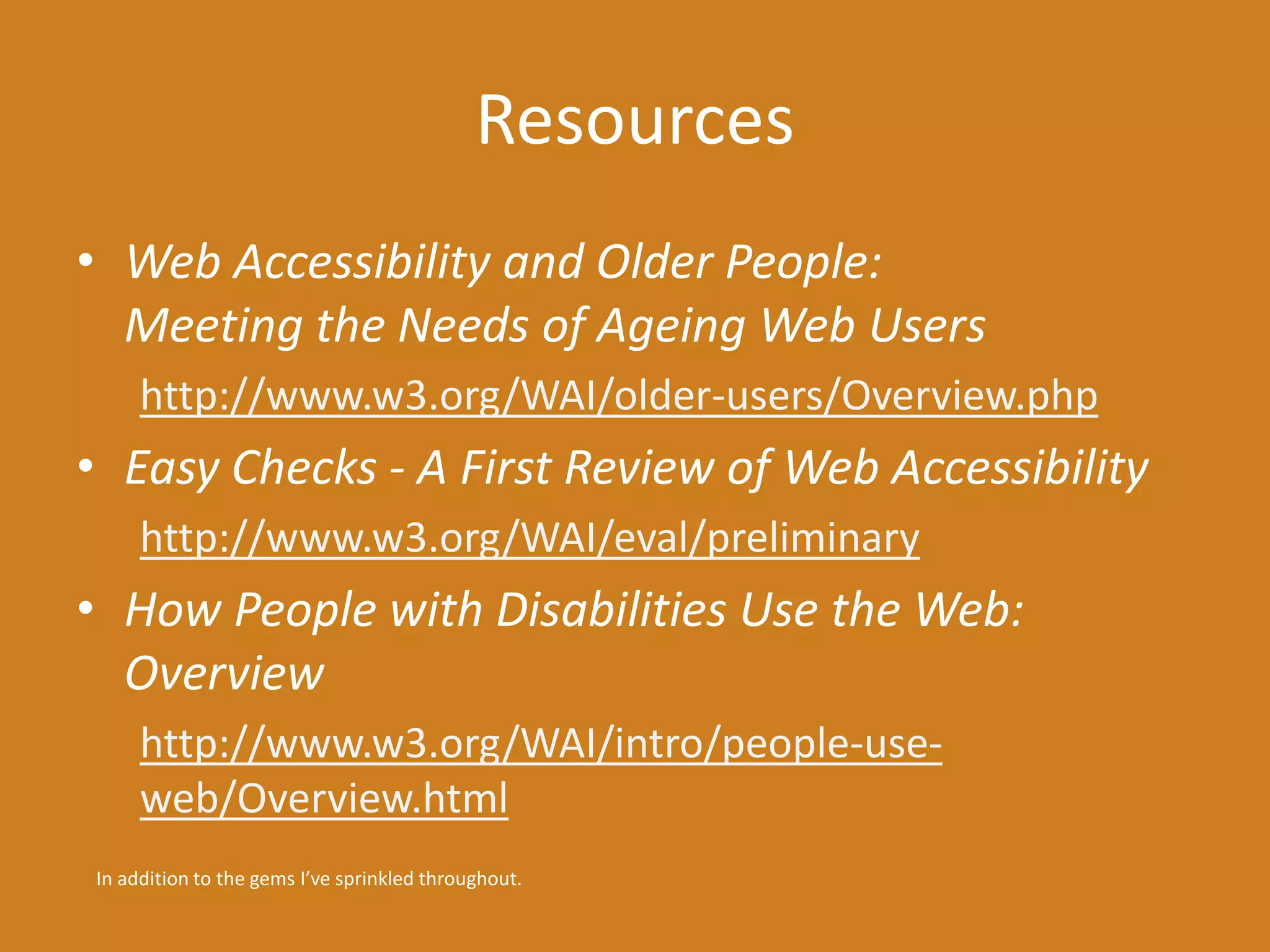 Resources 
• Web Accessibility and Older People: 
Meeting the Needs of Ageing Web Users 
http://www.w3.org/WAI/older-users/Overview.php 
• Easy Checks - A First Review of Web Accessibility 
http://www.w3.org/WAI/eval/preliminary 
• How People with Disabilities Use the Web: 
Overview 
http://www.w3.org/WAI/intro/people-use-web/ 
Overview.html 
In addition to the gems I’ve sprinkled throughout. 
 