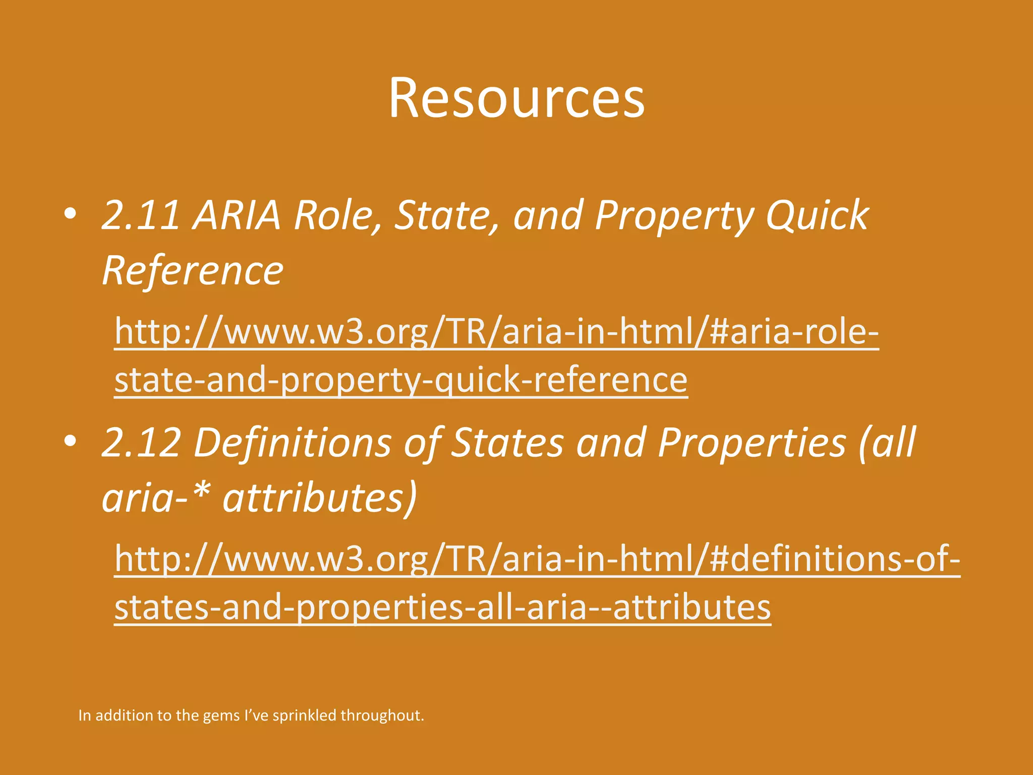 Resources 
• 2.11 ARIA Role, State, and Property Quick 
Reference 
http://www.w3.org/TR/aria-in-html/#aria-role-state- 
and-property-quick-reference 
• 2.12 Definitions of States and Properties (all 
aria-* attributes) 
http://www.w3.org/TR/aria-in-html/#definitions-of-states- 
and-properties-all-aria--attributes 
In addition to the gems I’ve sprinkled throughout. 
 