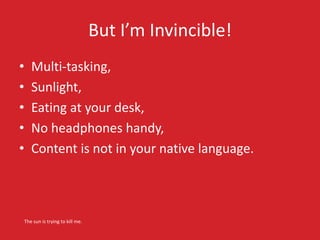 But I’m Invincible! 
• Multi-tasking, 
• Sunlight, 
• Eating at your desk, 
• No headphones handy, 
• Content is not in yo...