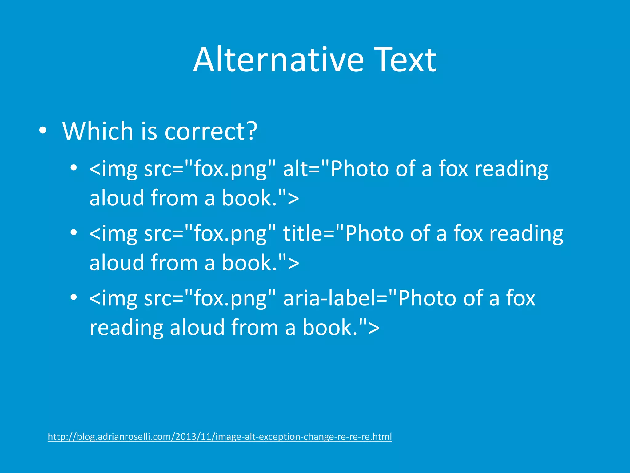 Alternative Text 
• Which is correct? 
• <img src="fox.png" alt="Photo of a fox reading 
aloud from a book."> 
• <img src="fox.png" title="Photo of a fox reading 
aloud from a book."> 
• <img src="fox.png" aria-label="Photo of a fox 
reading aloud from a book."> 
http://blog.adrianroselli.com/2013/11/image-alt-exception-change-re-re-re.html 
 