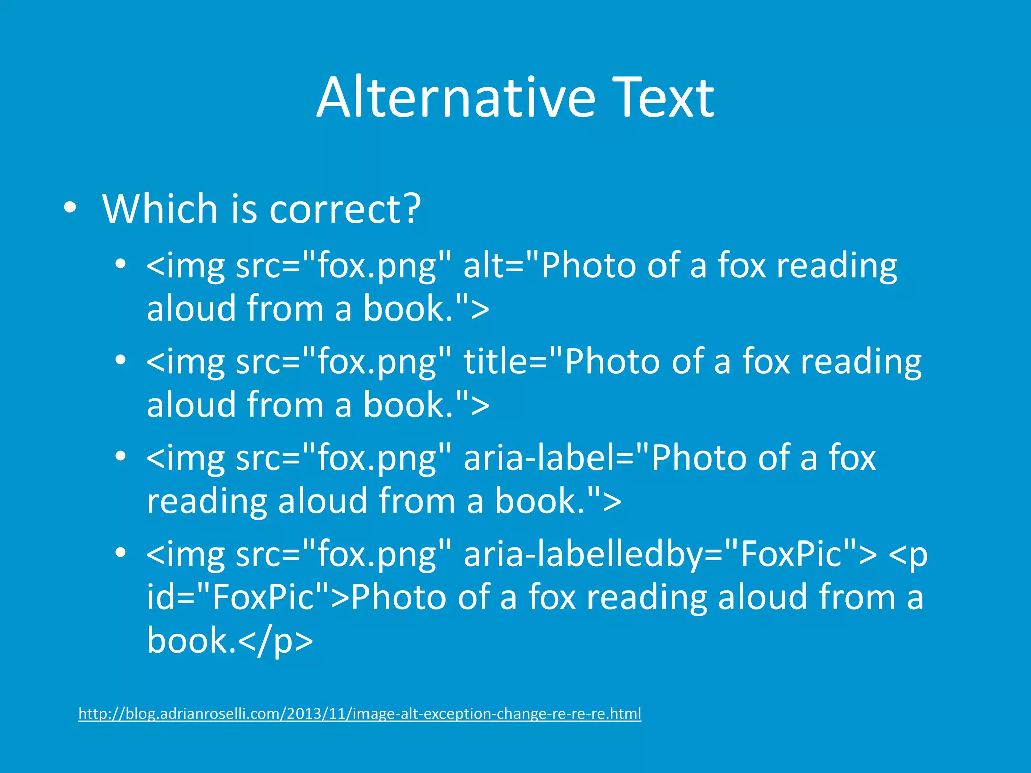 Alternative Text 
• Which is correct? 
• <img src="fox.png" alt="Photo of a fox reading 
aloud from a book."> 
• <img src="fox.png" title="Photo of a fox reading 
aloud from a book."> 
• <img src="fox.png" aria-label="Photo of a fox 
reading aloud from a book."> 
• <img src="fox.png" aria-labelledby="FoxPic"> <p 
id="FoxPic">Photo of a fox reading aloud from a 
book.</p> 
http://blog.adrianroselli.com/2013/11/image-alt-exception-change-re-re-re.html 
 
