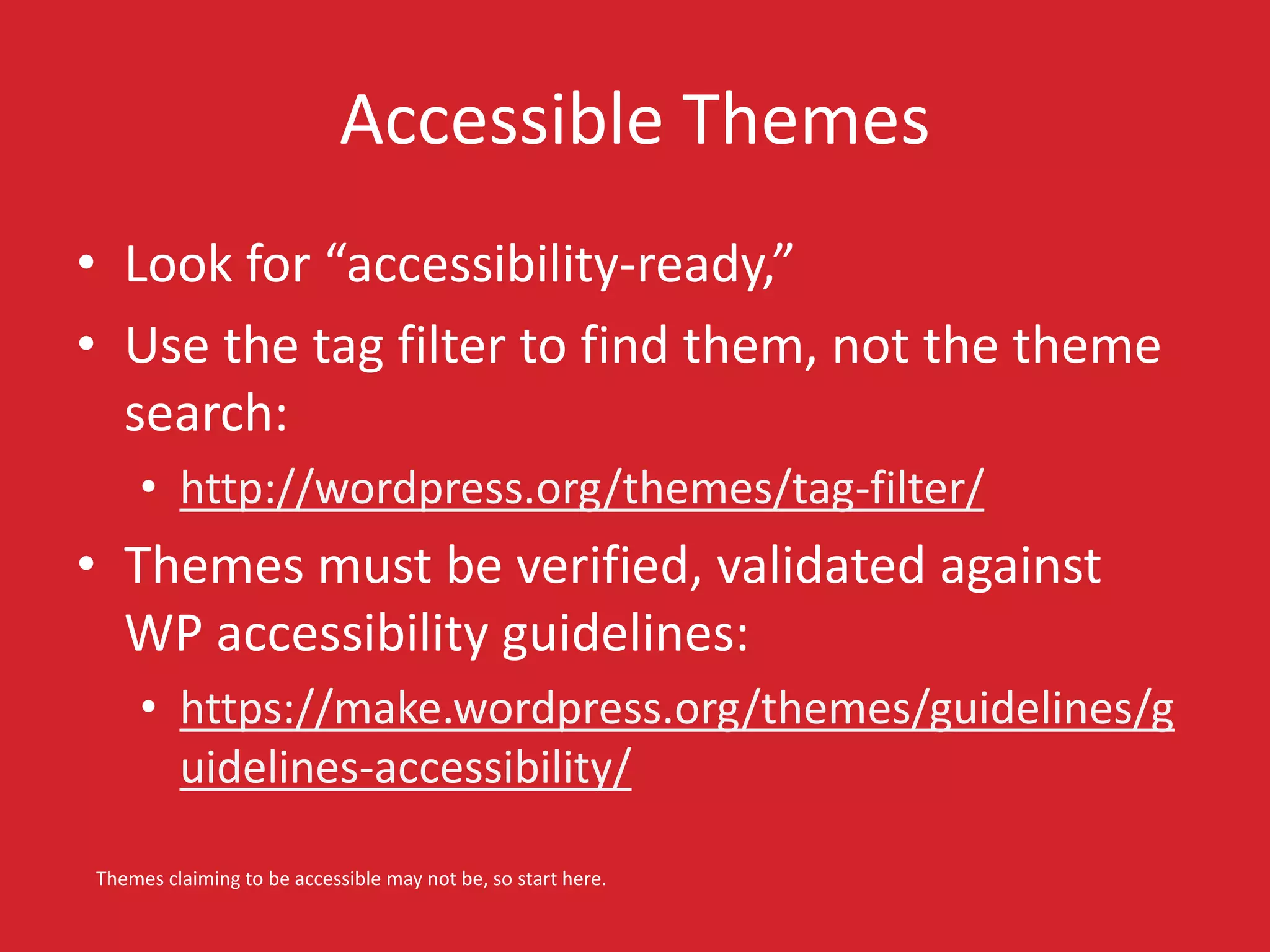 Accessible Themes 
• Look for “accessibility-ready,” 
• Use the tag filter to find them, not the theme 
search: 
• http://wordpress.org/themes/tag-filter/ 
• Themes must be verified, validated against 
WP accessibility guidelines: 
• https://make.wordpress.org/themes/guidelines/g 
uidelines-accessibility/ 
Themes claiming to be accessible may not be, so start here. 
 