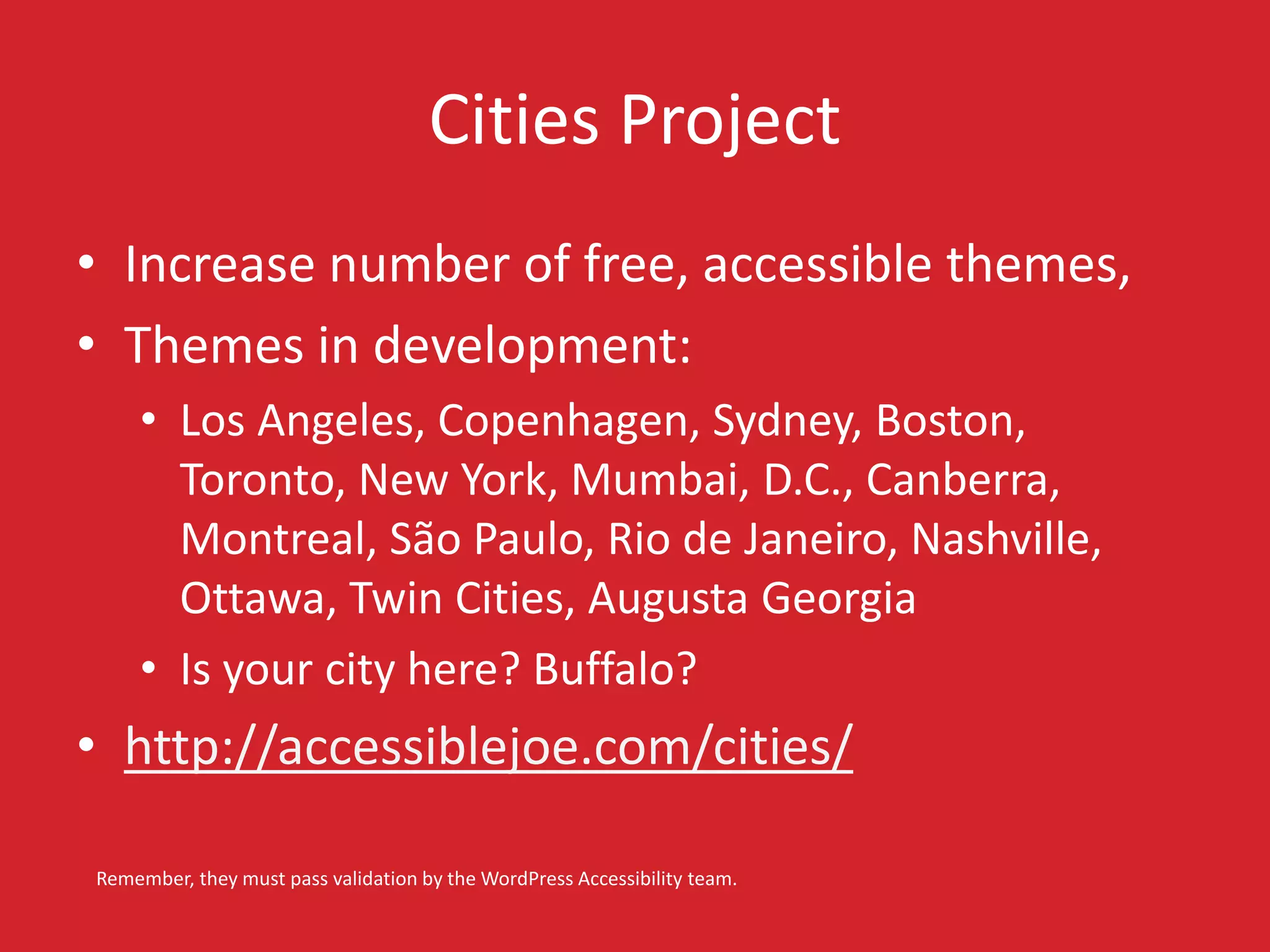 Cities Project 
• Increase number of free, accessible themes, 
• Themes in development: 
• Los Angeles, Copenhagen, Sydney, Boston, 
Toronto, New York, Mumbai, D.C., Canberra, 
Montreal, São Paulo, Rio de Janeiro, Nashville, 
Ottawa, Twin Cities, Augusta Georgia 
• Is your city here? Buffalo? 
• http://accessiblejoe.com/cities/ 
Remember, they must pass validation by the WordPress Accessibility team. 
 