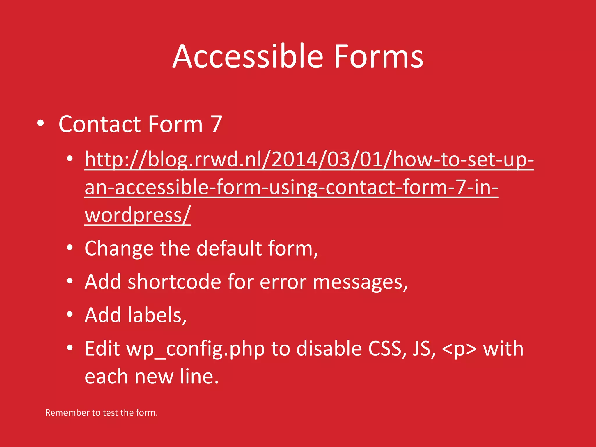 Accessible Forms 
• Contact Form 7 
• http://blog.rrwd.nl/2014/03/01/how-to-set-up-an- 
accessible-form-using-contact-form-7-in-wordpress/ 
• Change the default form, 
• Add shortcode for error messages, 
• Add labels, 
• Edit wp_config.php to disable CSS, JS, <p> with 
each new line. 
Remember to test the form. 
 