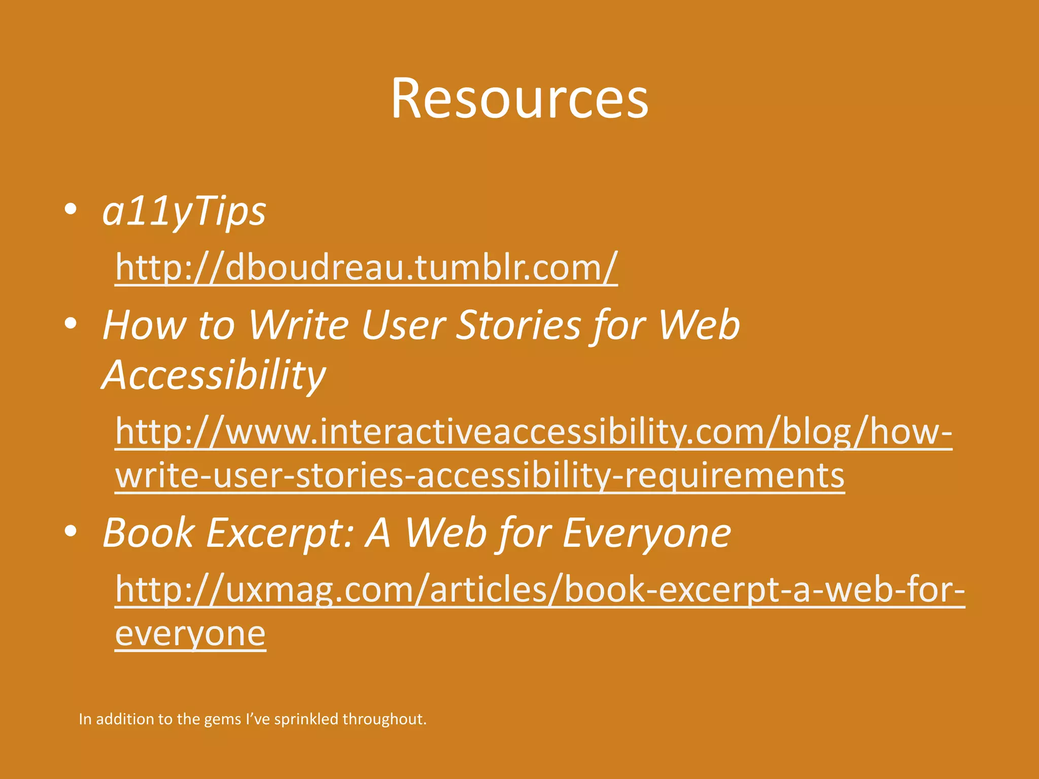 Resources 
• a11yTips 
http://dboudreau.tumblr.com/ 
• How to Write User Stories for Web 
Accessibility 
http://www.interactiveaccessibility.com/blog/how-write- 
user-stories-accessibility-requirements 
• Book Excerpt: A Web for Everyone 
http://uxmag.com/articles/book-excerpt-a-web-for-everyone 
In addition to the gems I’ve sprinkled throughout. 
 