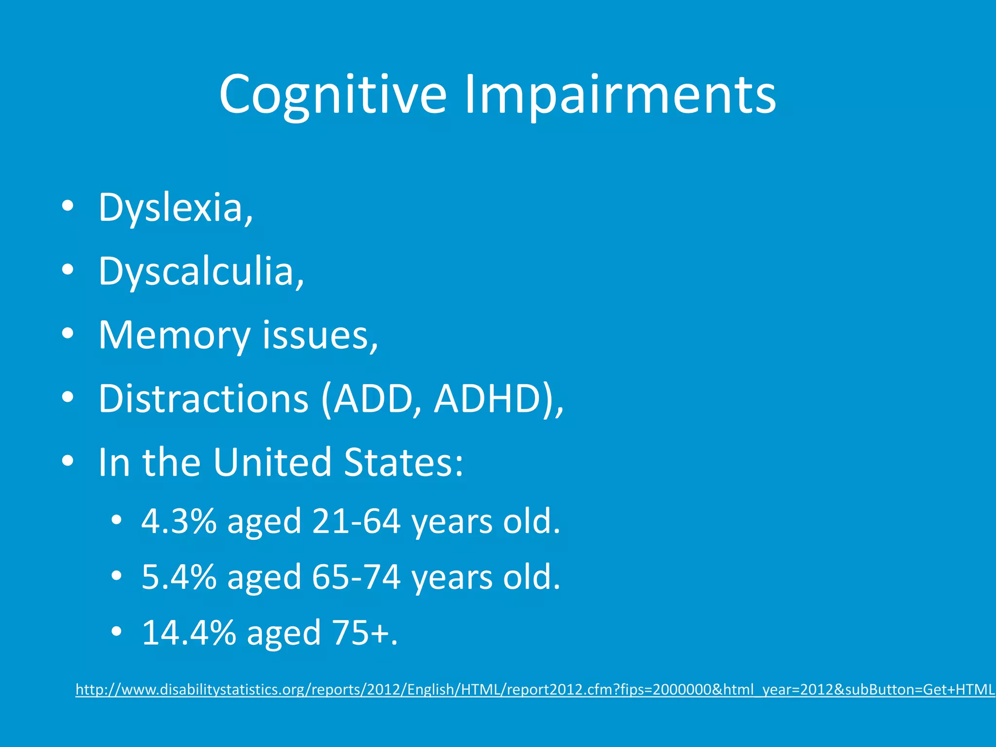 Cognitive Impairments 
• Dyslexia, 
• Dyscalculia, 
• Memory issues, 
• Distractions (ADD, ADHD), 
• In the United States: 
• 4.3% aged 21-64 years old. 
• 5.4% aged 65-74 years old. 
• 14.4% aged 75+. 
http://www.disabilitystatistics.org/reports/2012/English/HTML/report2012.cfm?fips=2000000&html_year=2012&subButton=Get+HTML 
 