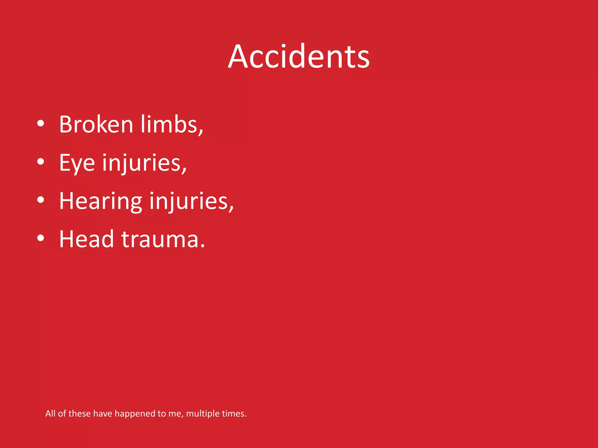 Accidents 
• Broken limbs, 
• Eye injuries, 
• Hearing injuries, 
• Head trauma. 
All of these have happened to me, multiple times. 
 