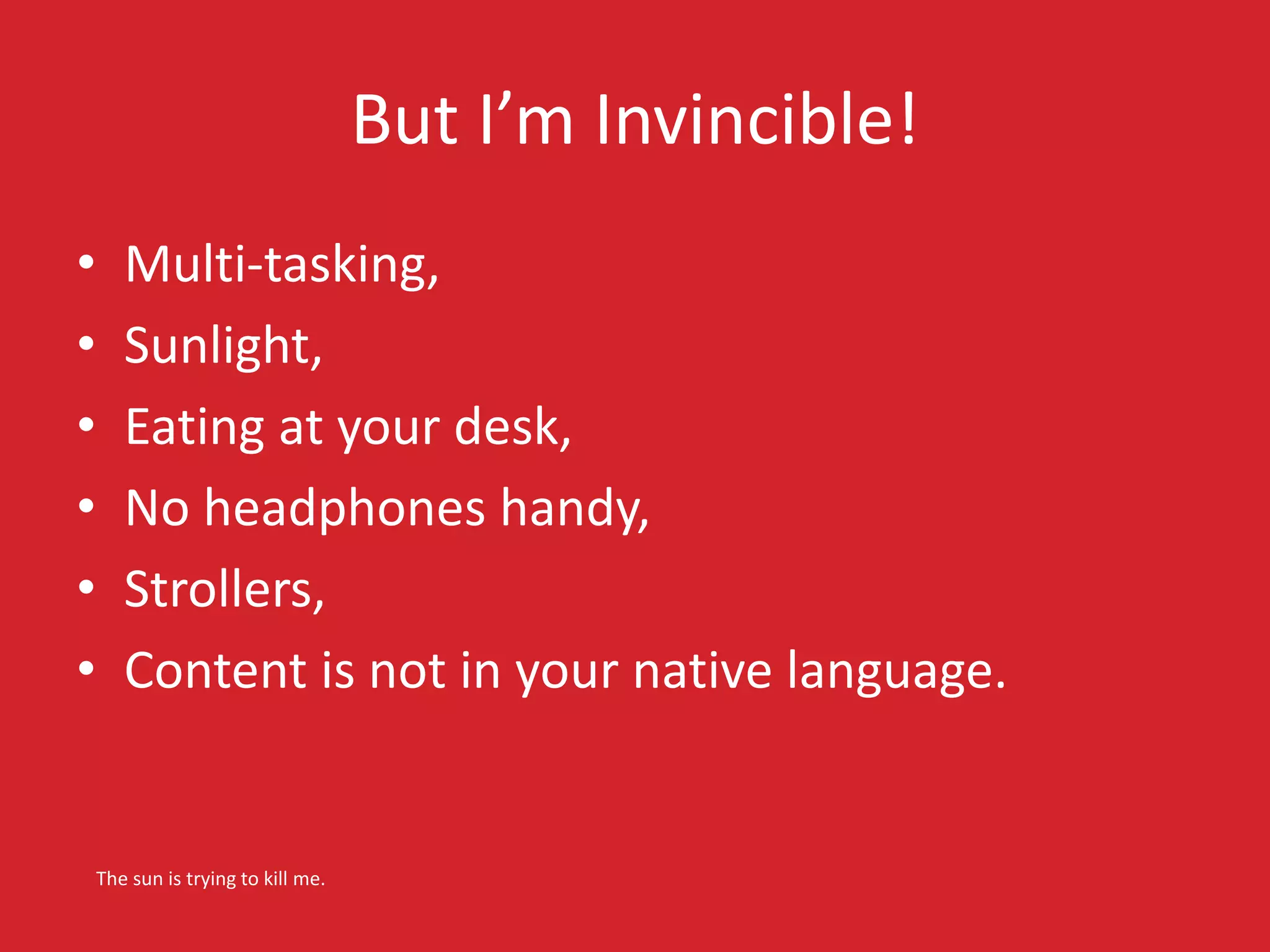 But I’m Invincible! 
• Multi-tasking, 
• Sunlight, 
• Eating at your desk, 
• No headphones handy, 
• Strollers, 
• Content is not in your native language. 
The sun is trying to kill me. 
 