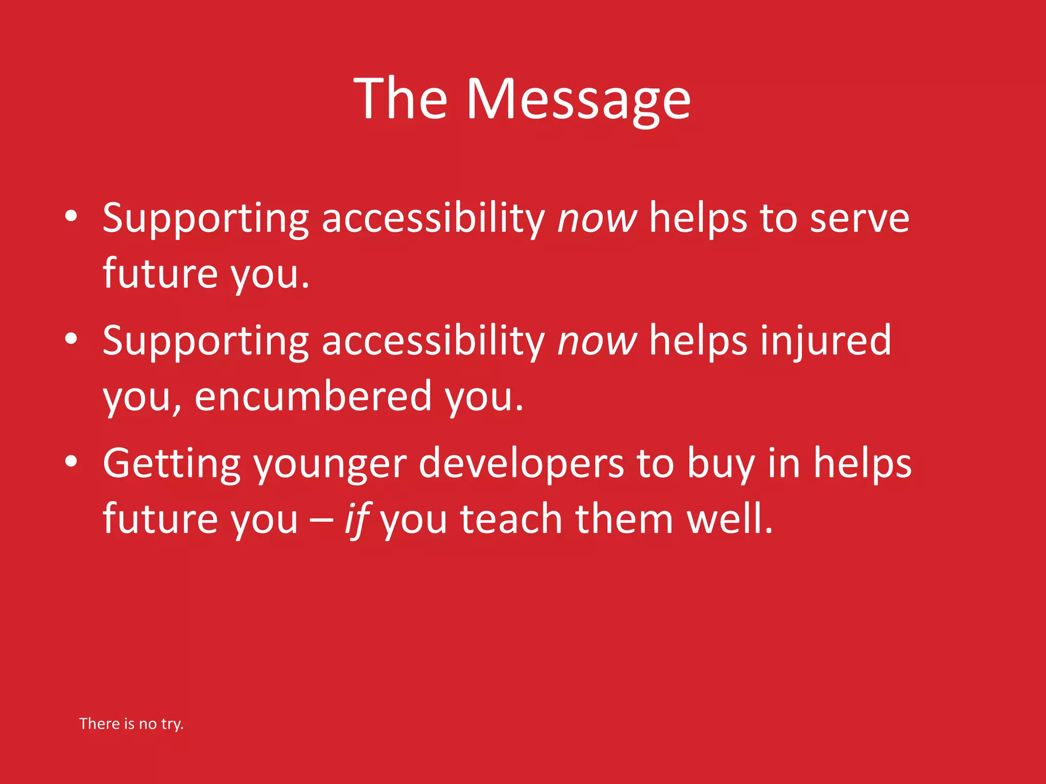 The Message 
• Supporting accessibility now helps to serve 
future you. 
• Supporting accessibility now helps injured 
you, encumbered you. 
• Getting younger developers to buy in helps 
future you – if you teach them well. 
There is no try. 
 
