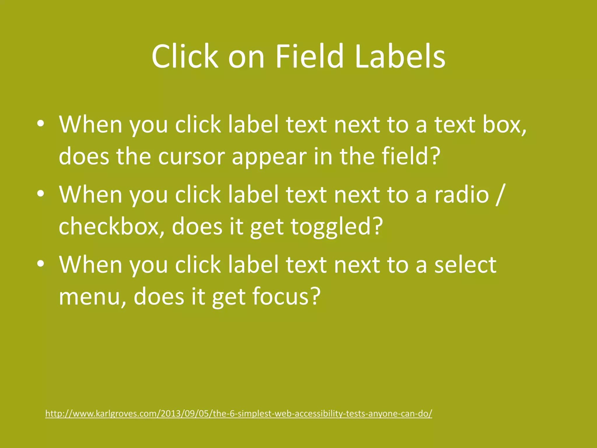 Click on Field Labels 
• When you click label text next to a text box, 
does the cursor appear in the field? 
• When you click label text next to a radio / 
checkbox, does it get toggled? 
• When you click label text next to a select 
menu, does it get focus? 
http://www.karlgroves.com/2013/09/05/the-6-simplest-web-accessibility-tests-anyone-can-do/ 
 