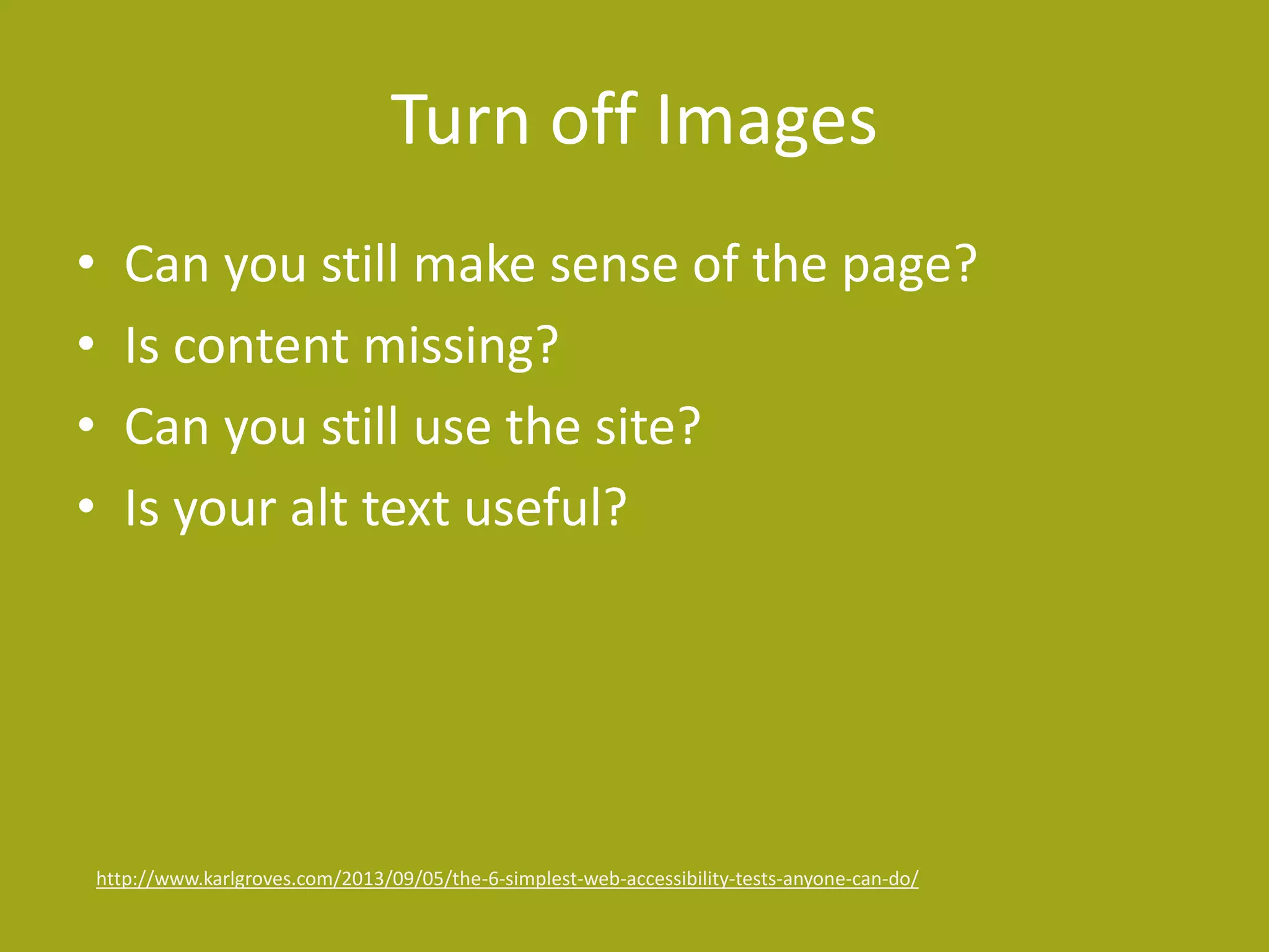 Turn off Images 
• Can you still make sense of the page? 
• Is content missing? 
• Can you still use the site? 
• Is your alt text useful? 
http://www.karlgroves.com/2013/09/05/the-6-simplest-web-accessibility-tests-anyone-can-do/ 
 