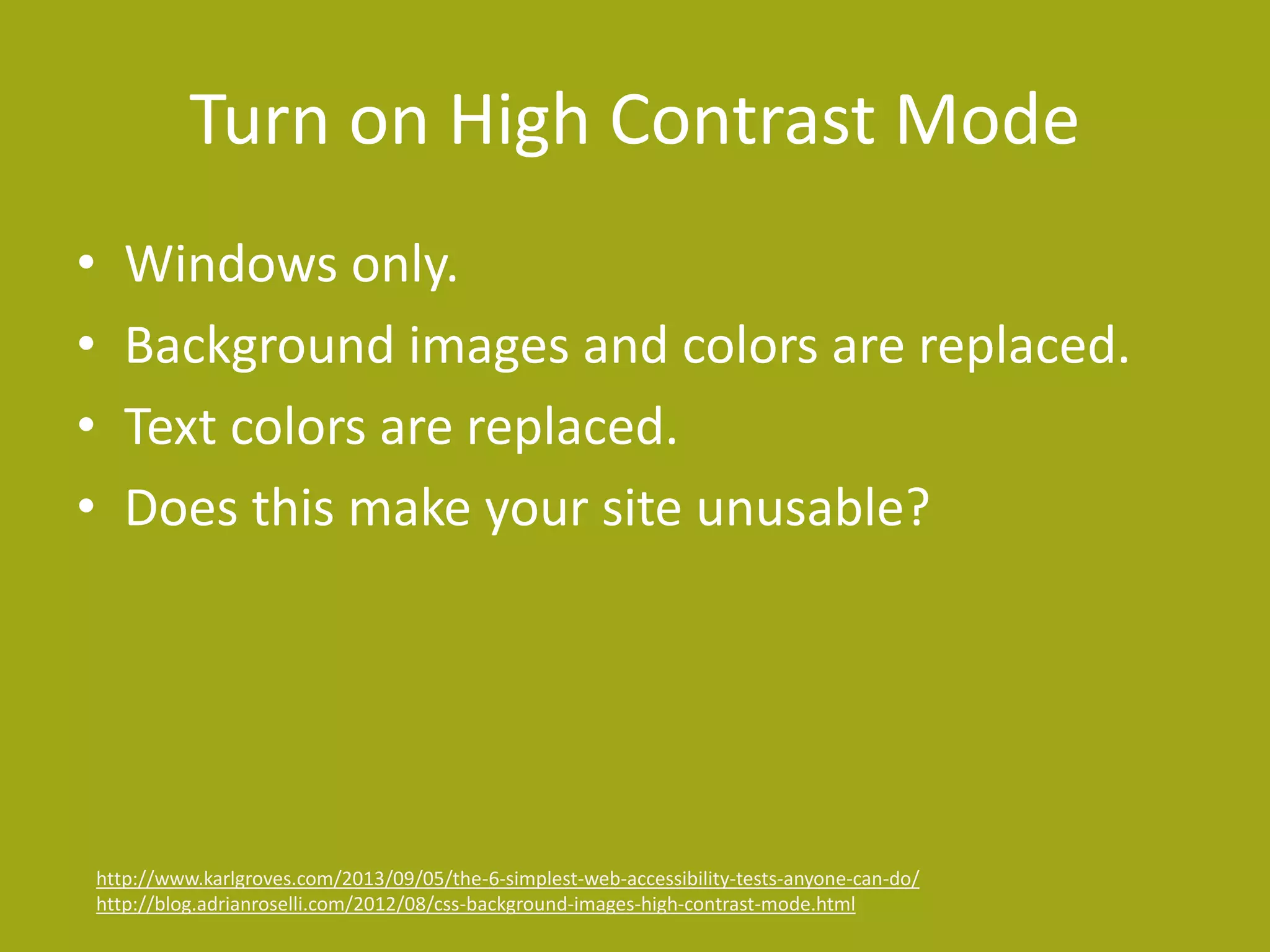 Turn on High Contrast Mode 
• Windows only. 
• Background images and colors are replaced. 
• Text colors are replaced. 
• Does this make your site unusable? 
http://www.karlgroves.com/2013/09/05/the-6-simplest-web-accessibility-tests-anyone-can-do/ 
http://blog.adrianroselli.com/2012/08/css-background-images-high-contrast-mode.html 
 