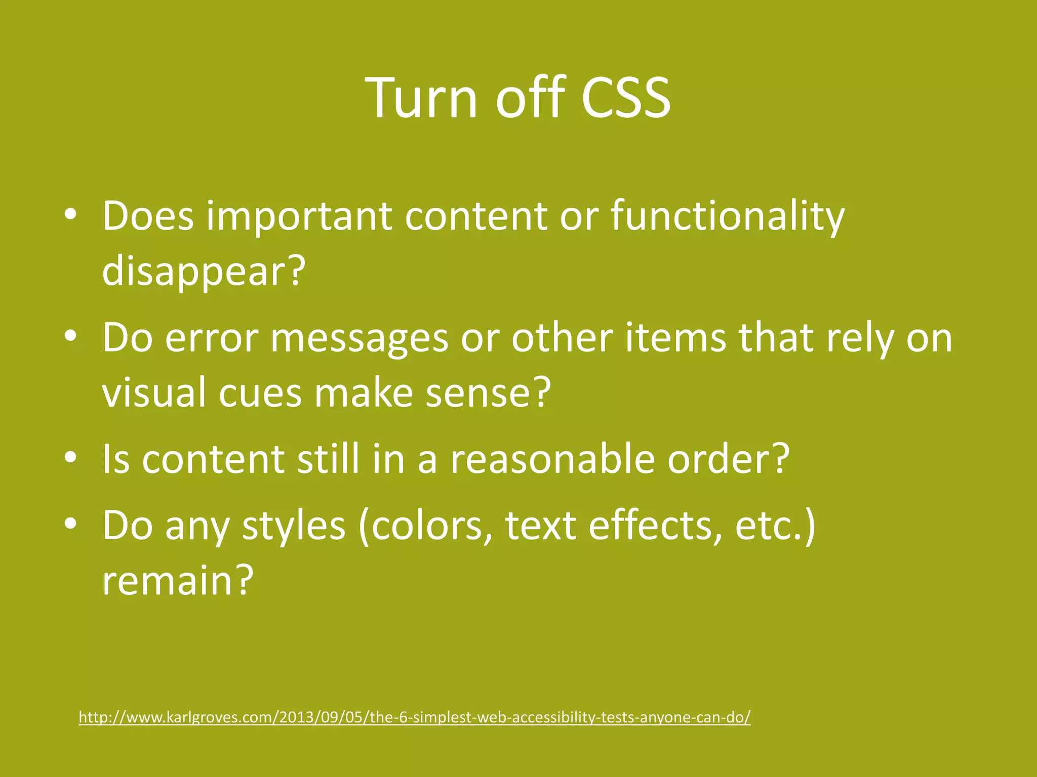 Turn off CSS 
• Does important content or functionality 
disappear? 
• Do error messages or other items that rely on 
visual cues make sense? 
• Is content still in a reasonable order? 
• Do any styles (colors, text effects, etc.) 
remain? 
http://www.karlgroves.com/2013/09/05/the-6-simplest-web-accessibility-tests-anyone-can-do/ 
 