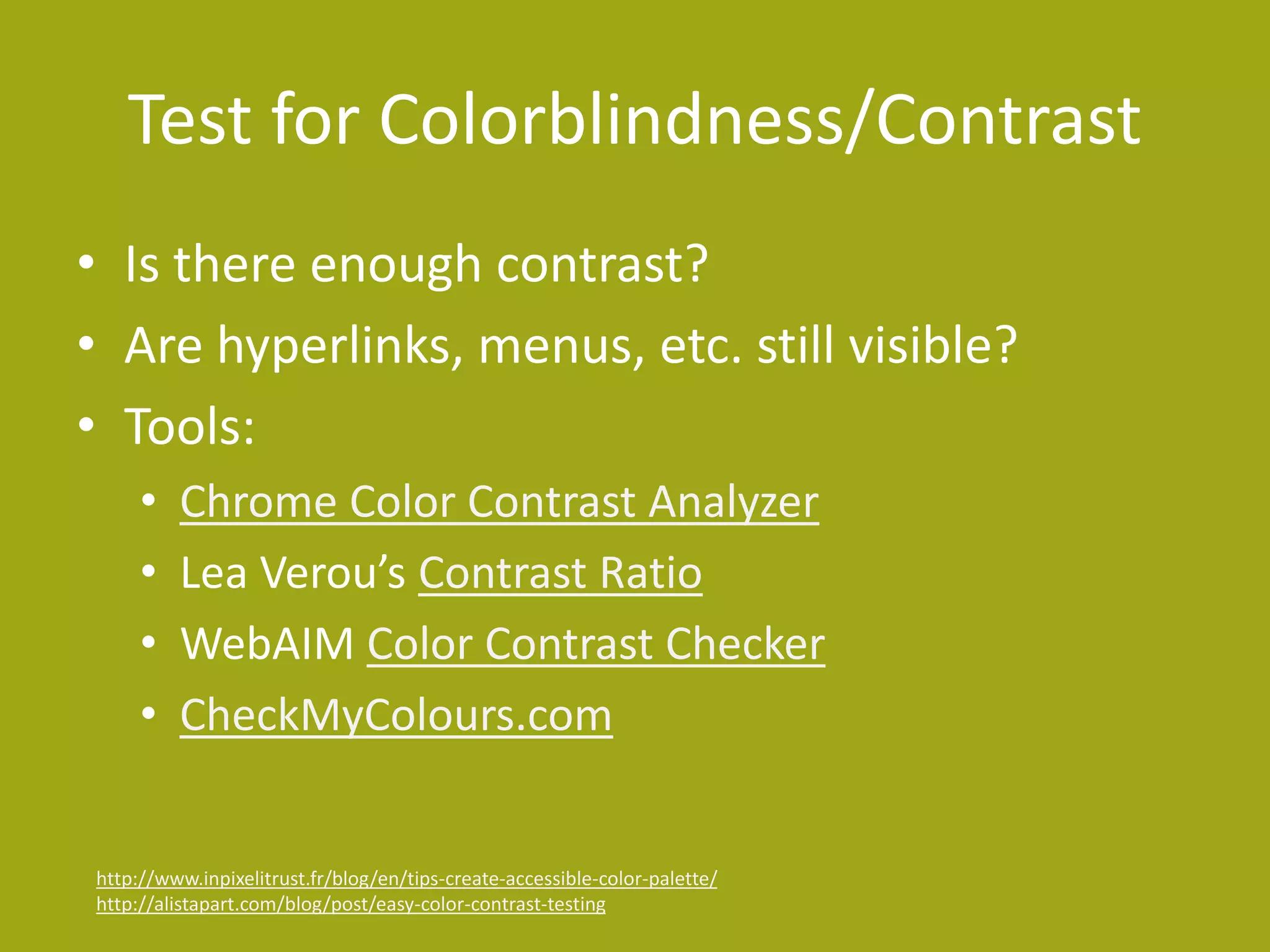 Test for Colorblindness/Contrast 
• Is there enough contrast? 
• Are hyperlinks, menus, etc. still visible? 
• Tools: 
• Chrome Color Contrast Analyzer 
• Lea Verou’s Contrast Ratio 
• WebAIM Color Contrast Checker 
• CheckMyColours.com 
http://www.inpixelitrust.fr/blog/en/tips-create-accessible-color-palette/ 
http://alistapart.com/blog/post/easy-color-contrast-testing 
 
