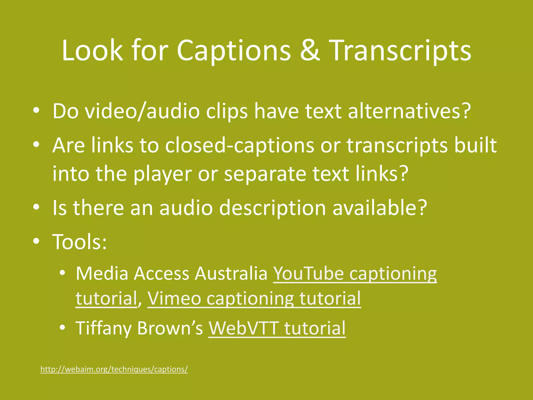 Look for Captions & Transcripts 
• Do video/audio clips have text alternatives? 
• Are links to closed-captions or transcripts built 
into the player or separate text links? 
• Is there an audio description available? 
• Tools: 
• Media Access Australia YouTube captioning 
tutorial, Vimeo captioning tutorial 
• Tiffany Brown’s WebVTT tutorial 
http://webaim.org/techniques/captions/ 
 