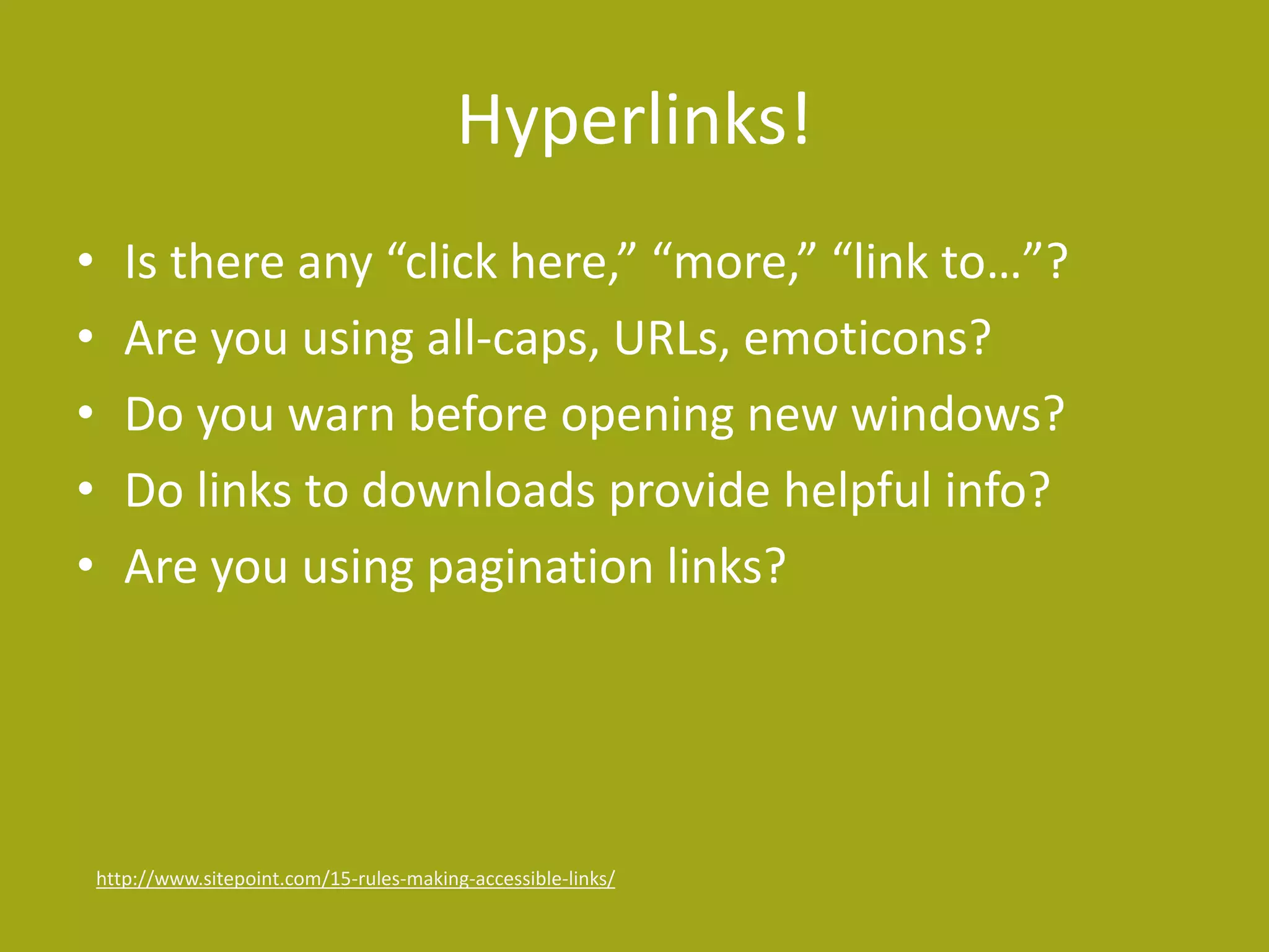 Hyperlinks! 
• Is there any “click here,” “more,” “link to…”? 
• Are you using all-caps, URLs, emoticons? 
• Do you warn before opening new windows? 
• Do links to downloads provide helpful info? 
• Are you using pagination links? 
http://www.sitepoint.com/15-rules-making-accessible-links/ 
 