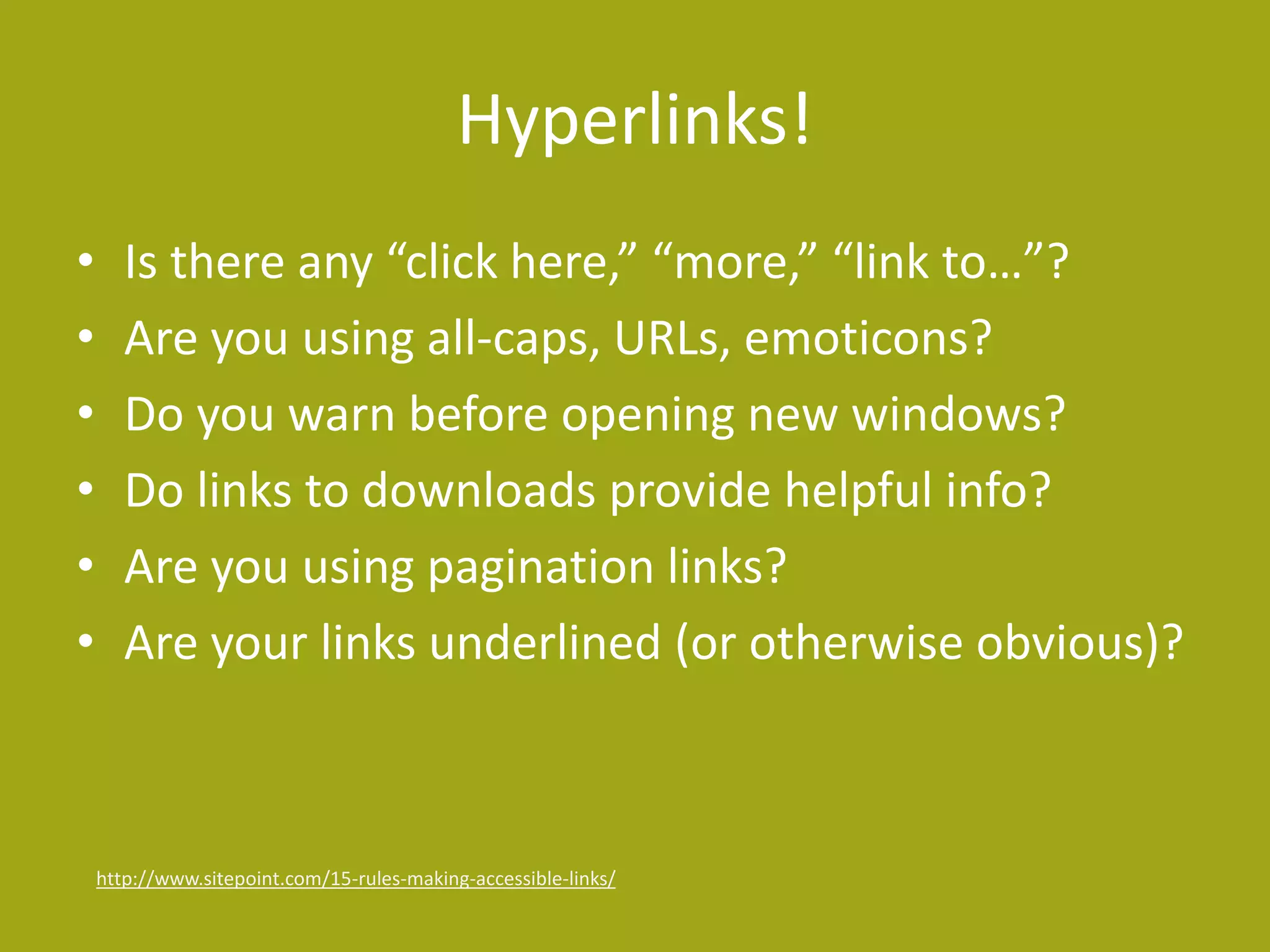 Hyperlinks! 
• Is there any “click here,” “more,” “link to…”? 
• Are you using all-caps, URLs, emoticons? 
• Do you warn before opening new windows? 
• Do links to downloads provide helpful info? 
• Are you using pagination links? 
• Are your links underlined (or otherwise obvious)? 
http://www.sitepoint.com/15-rules-making-accessible-links/ 
 