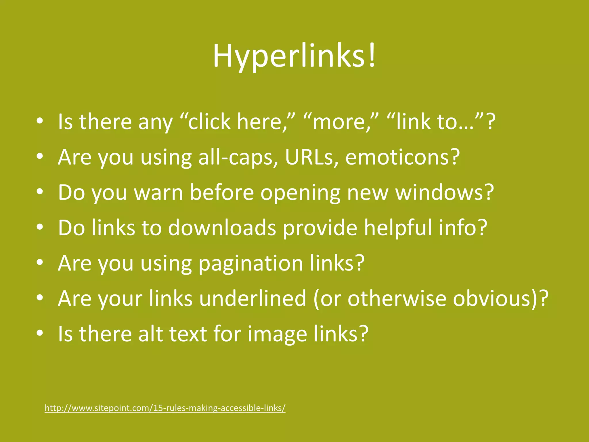 Hyperlinks! 
• Is there any “click here,” “more,” “link to…”? 
• Are you using all-caps, URLs, emoticons? 
• Do you warn before opening new windows? 
• Do links to downloads provide helpful info? 
• Are you using pagination links? 
• Are your links underlined (or otherwise obvious)? 
• Is there alt text for image links? 
http://www.sitepoint.com/15-rules-making-accessible-links/ 
 