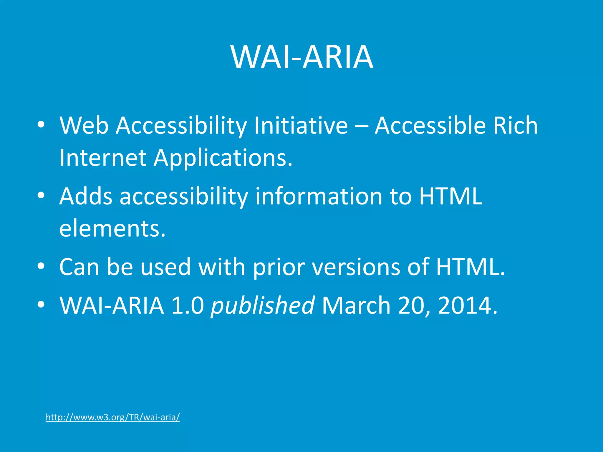 WAI-ARIA 
• Web Accessibility Initiative – Accessible Rich 
Internet Applications. 
• Adds accessibility information to HTML 
elements. 
• Can be used with prior versions of HTML. 
• WAI-ARIA 1.0 published March 20, 2014. 
http://www.w3.org/TR/wai-aria/ 
 