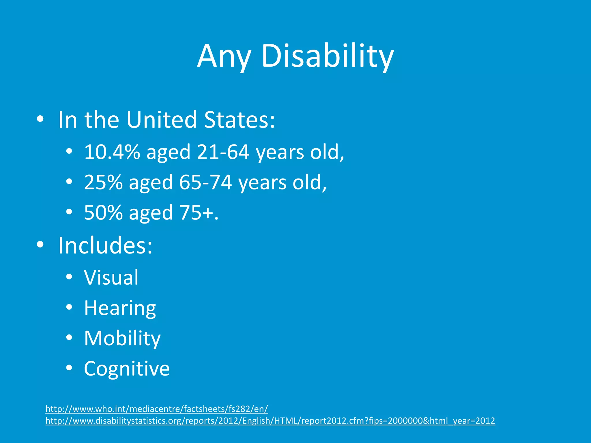 Any Disability 
• In the United States: 
• 10.4% aged 21-64 years old, 
• 25% aged 65-74 years old, 
• 50% aged 75+. 
• Includes: 
• Visual 
• Hearing 
• Mobility 
• Cognitive 
http://www.who.int/mediacentre/factsheets/fs282/en/ 
http://www.disabilitystatistics.org/reports/2012/English/HTML/report2012.cfm?fips=2000000&html_year=2012 
 