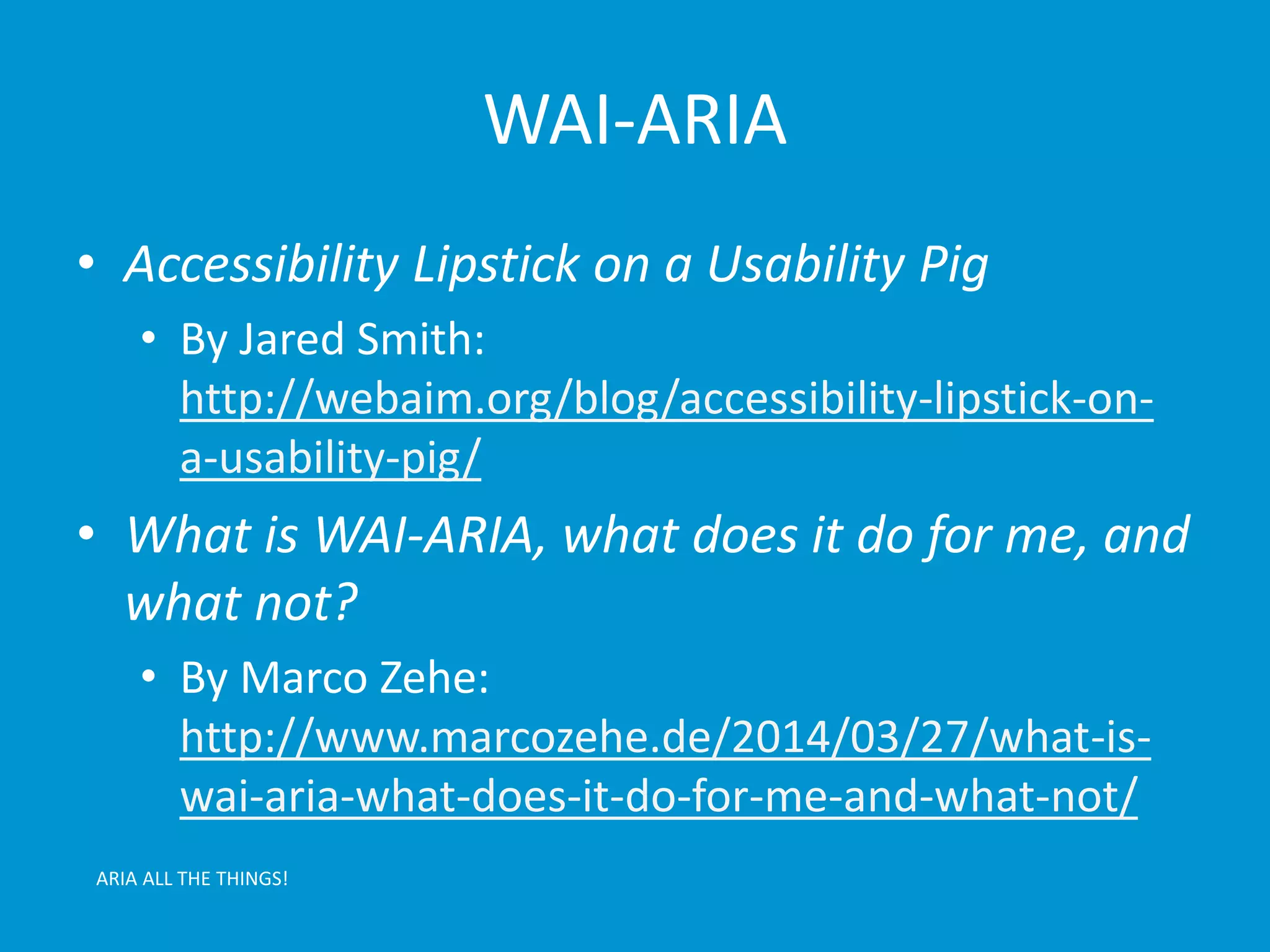WAI-ARIA 
• Accessibility Lipstick on a Usability Pig 
• By Jared Smith: 
http://webaim.org/blog/accessibility-lipstick-on-a- 
usability-pig/ 
• What is WAI-ARIA, what does it do for me, and 
what not? 
• By Marco Zehe: 
http://www.marcozehe.de/2014/03/27/what-is-wai- 
aria-what-does-it-do-for-me-and-what-not/ 
ARIA ALL THE THINGS! 
 