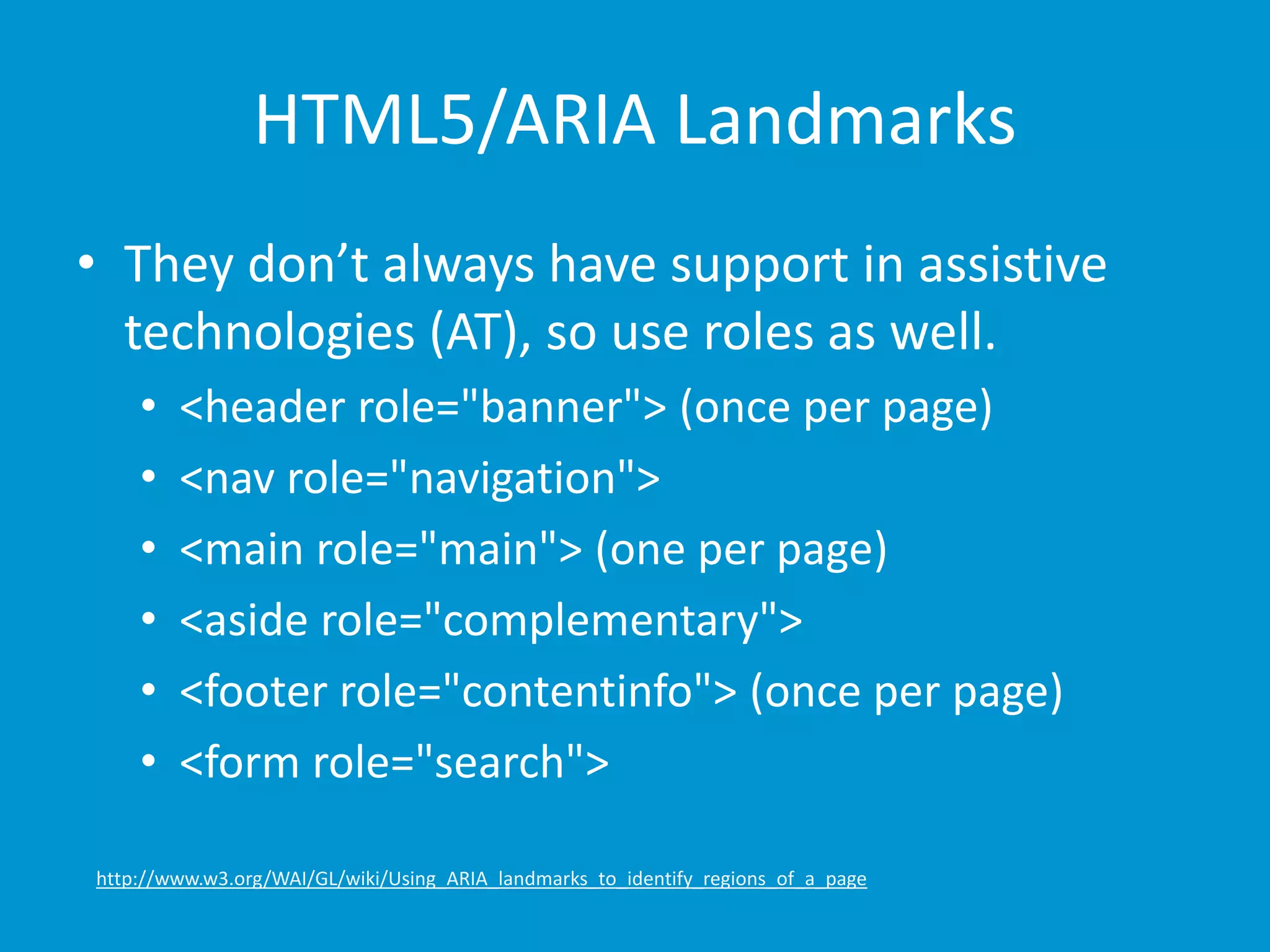 HTML5/ARIA Landmarks 
• They don’t always have support in assistive 
technologies (AT), so use roles as well. 
• <header role="banner"> (once per page) 
• <nav role="navigation"> 
• <main role="main"> (one per page) 
• <aside role="complementary"> 
• <footer role="contentinfo"> (once per page) 
• <form role="search"> 
http://www.w3.org/WAI/GL/wiki/Using_ARIA_landmarks_to_identify_regions_of_a_page 
 