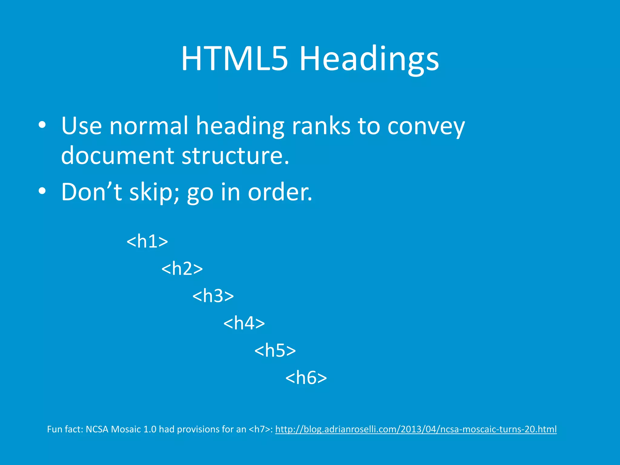 HTML5 Headings 
• Use normal heading ranks to convey 
document structure. 
• Don’t skip; go in order. 
<h1> 
<h2> 
<h3> 
<h4> 
<h5> 
<h6> 
Fun fact: NCSA Mosaic 1.0 had provisions for an <h7>: http://blog.adrianroselli.com/2013/04/ncsa-moscaic-turns-20.html 
 