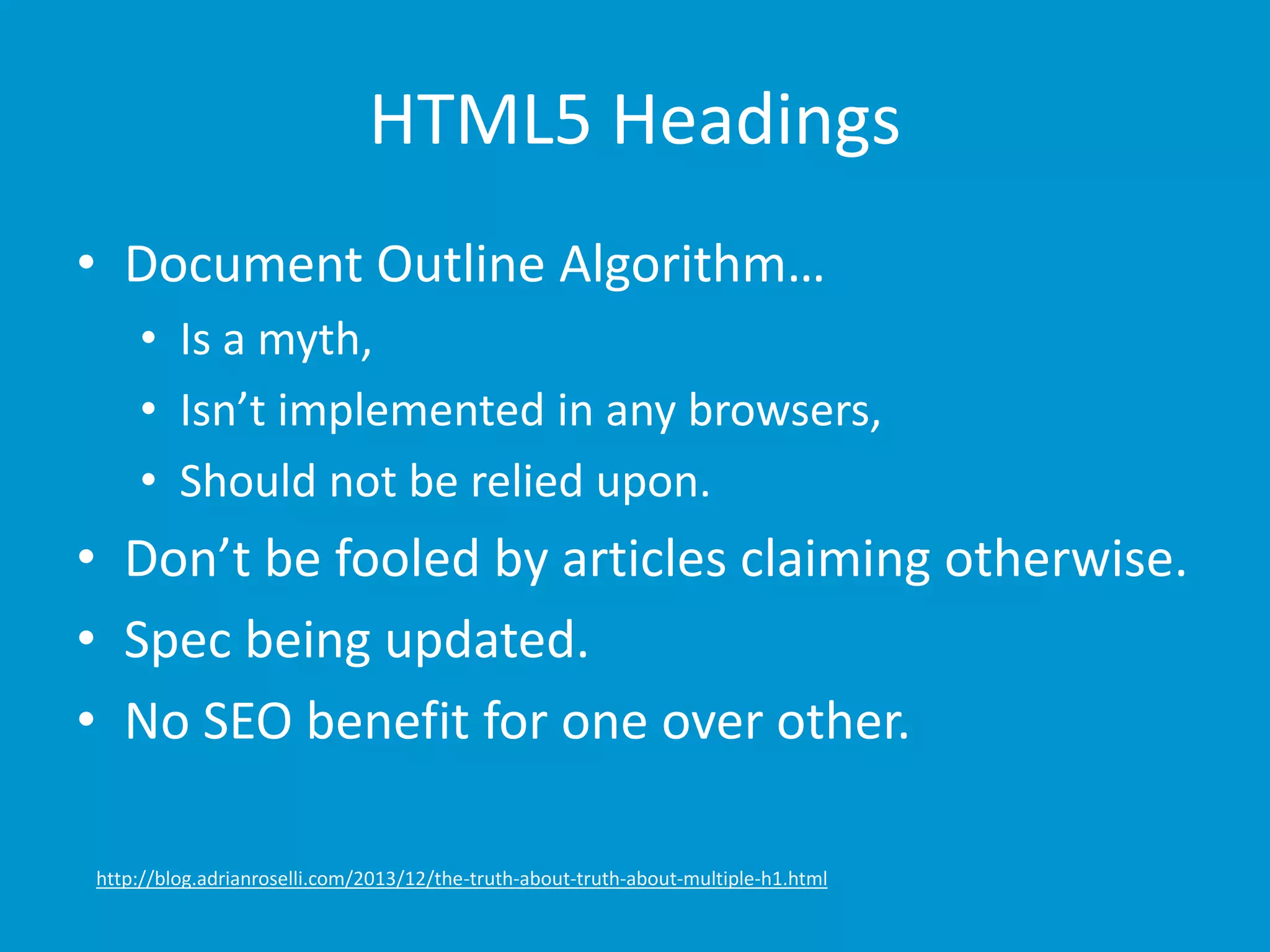 HTML5 Headings 
• Document Outline Algorithm… 
• Is a myth, 
• Isn’t implemented in any browsers, 
• Should not be relied upon. 
• Don’t be fooled by articles claiming otherwise. 
• Spec being updated. 
• No SEO benefit for one over other. 
http://blog.adrianroselli.com/2013/12/the-truth-about-truth-about-multiple-h1.html 
 