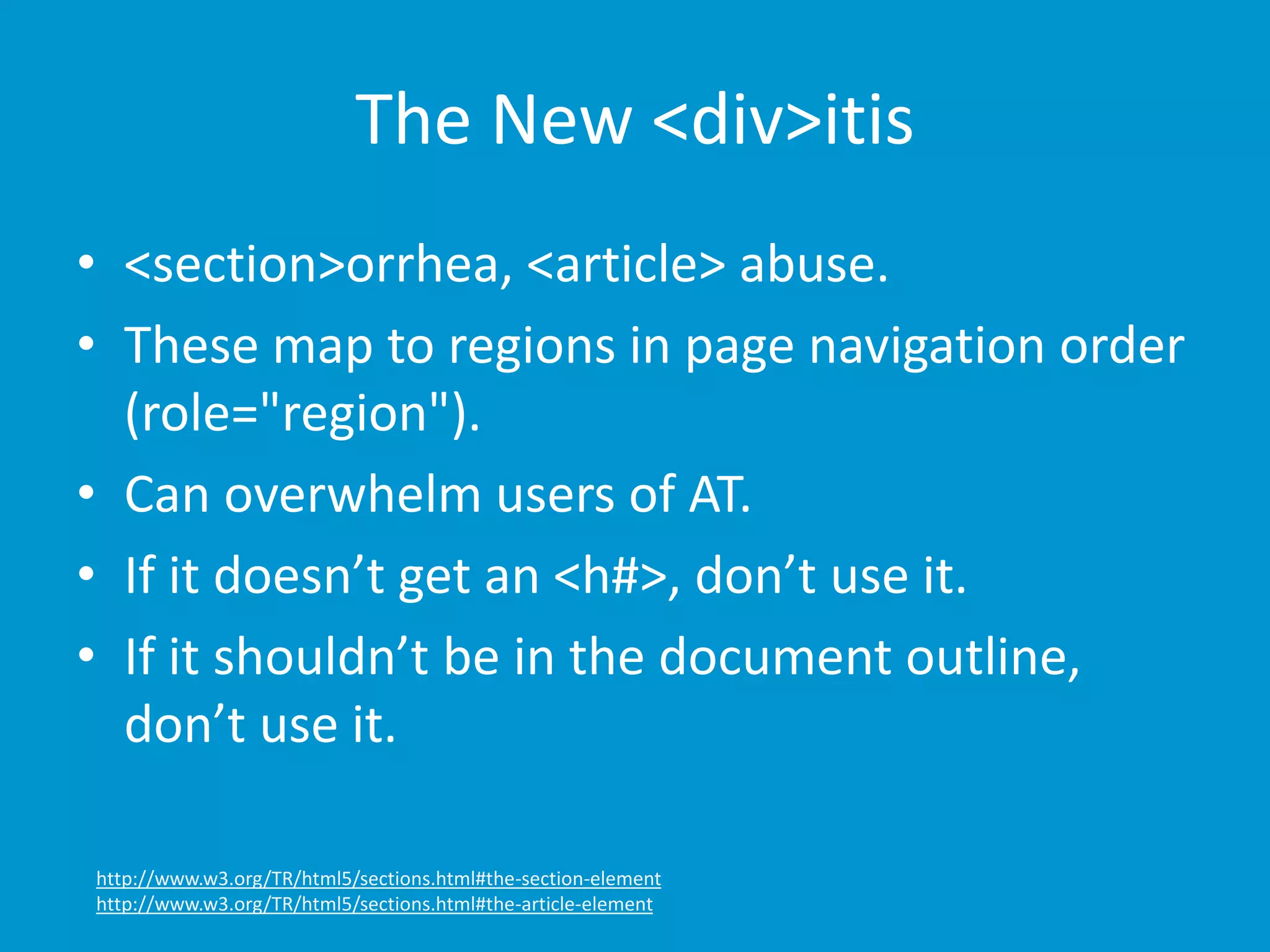 The New <div>itis 
• <section>orrhea, <article> abuse. 
• These map to regions in page navigation order 
(role="region"). 
• Can overwhelm users of AT. 
• If it doesn’t get an <h#>, don’t use it. 
• If it shouldn’t be in the document outline, 
don’t use it. 
http://www.w3.org/TR/html5/sections.html#the-section-element 
http://www.w3.org/TR/html5/sections.html#the-article-element 
 