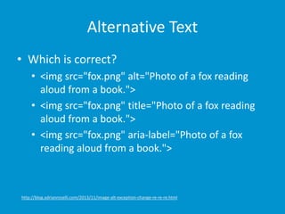 Alternative Text 
• Which is correct? 
• <img src="fox.png" alt="Photo of a fox reading 
aloud from a book."> 
• <img src="fox.png" title="Photo of a fox reading 
aloud from a book."> 
• <img src="fox.png" aria-label="Photo of a fox 
reading aloud from a book."> 
http://blog.adrianroselli.com/2013/11/image-alt-exception-change-re-re-re.html 
 