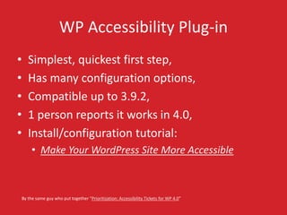 WP Accessibility Plug-in 
• Simplest, quickest first step, 
• Has many configuration options, 
• Compatible up to 3.9.2, 
• 1 person reports it works in 4.0, 
• Install/configuration tutorial: 
• Make Your WordPress Site More Accessible 
By the same guy who put together “Prioritization: Accessibility Tickets for WP 4.0” 
 