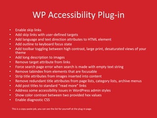 WP Accessibility Plug-in 
• Enable skip links 
• Add skip links with user-defined targets 
• Add language and text direction attributes to HTML element 
• Add outline to keyboard focus state 
• Add toolbar toggling between high contrast, large print, desaturated views of your 
theme 
• Add long description to images 
• Remove target attribute from links 
• Force search page error when search is made with empty text string 
• Remove tabindex from elements that are focusable 
• Strip title attributes from images inserted into content 
• Remove redundant title attributes from page lists, category lists, archive menus 
• Add post titles to standard “read more” links 
• Address some accessibility issues in WordPress admin styles 
• Show color contrast between two provided hex values 
• Enable diagnostic CSS 
This is a copy-paste job, you can see the list for yourself at the plug-in page. 
 