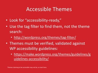 Accessible Themes 
• Look for “accessibility-ready,” 
• Use the tag filter to find them, not the theme 
search: 
• http://wordpress.org/themes/tag-filter/ 
• Themes must be verified, validated against 
WP accessibility guidelines: 
• https://make.wordpress.org/themes/guidelines/g 
uidelines-accessibility/ 
Themes claiming to be accessible may not be, so start here. 
 